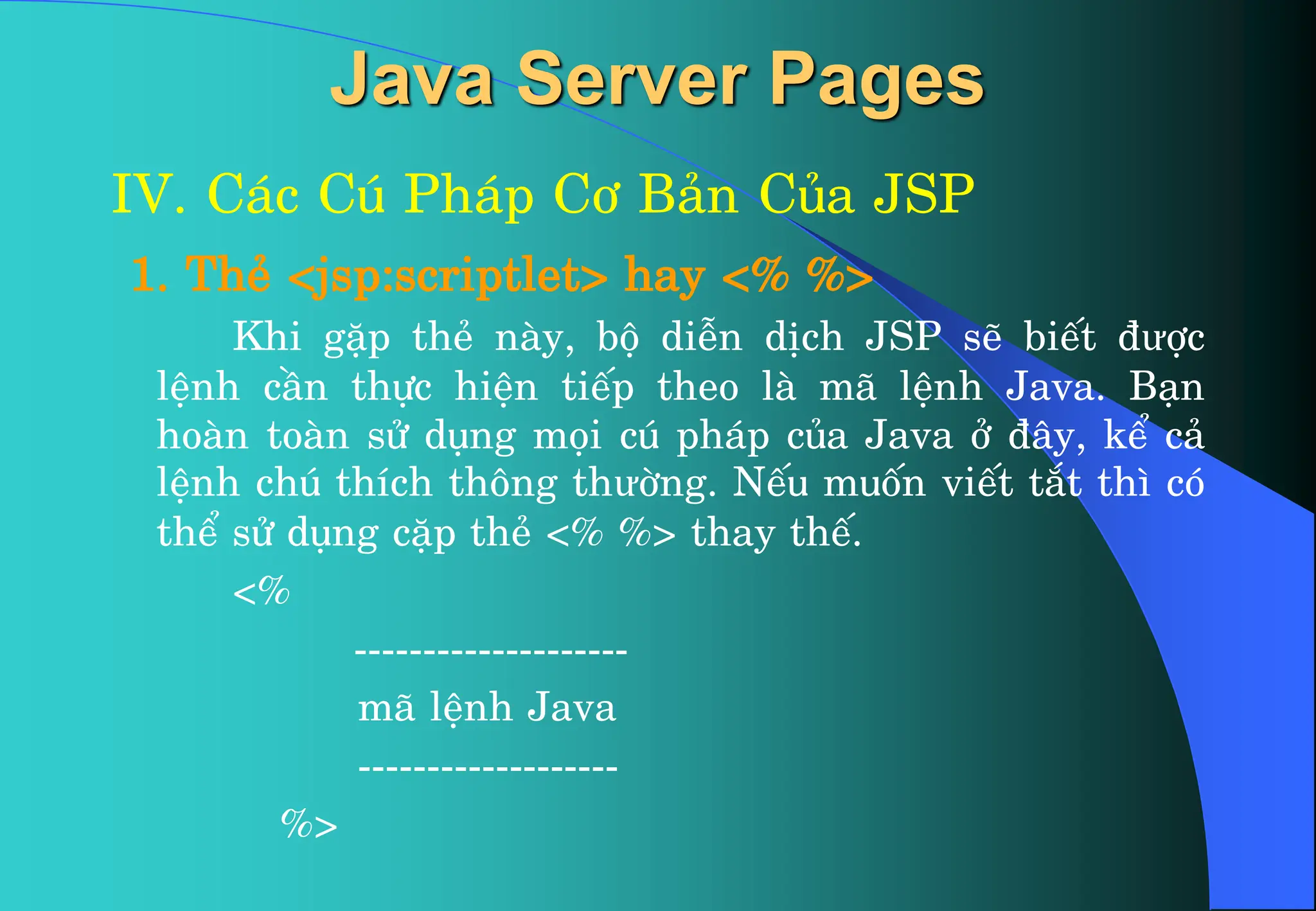 Java Server Pages
IV. C¸c Có Ph¸p C¬ B¶n Cña JSP
1. ThÎ <jsp:scriptlet> hay <% %>
Khi gÆp thÎ nµy, bé diÔn dÞch JSP sÏ biÕt ®ưîc
lÖnh cÇn thùc hiÖn tiÕp theo lµ m· lÖnh Java. B¹n
hoµn toµn sö dông mäi có ph¸p cña Java ë ®©y, kÓ c¶
lÖnh chó thÝch th«ng thưêng. NÕu muèn viÕt t¾t th× cã
thÓ sö dông cÆp thÎ <% %> thay thÕ.
<%
--------------------
m· lÖnh Java
-------------------
%>
 