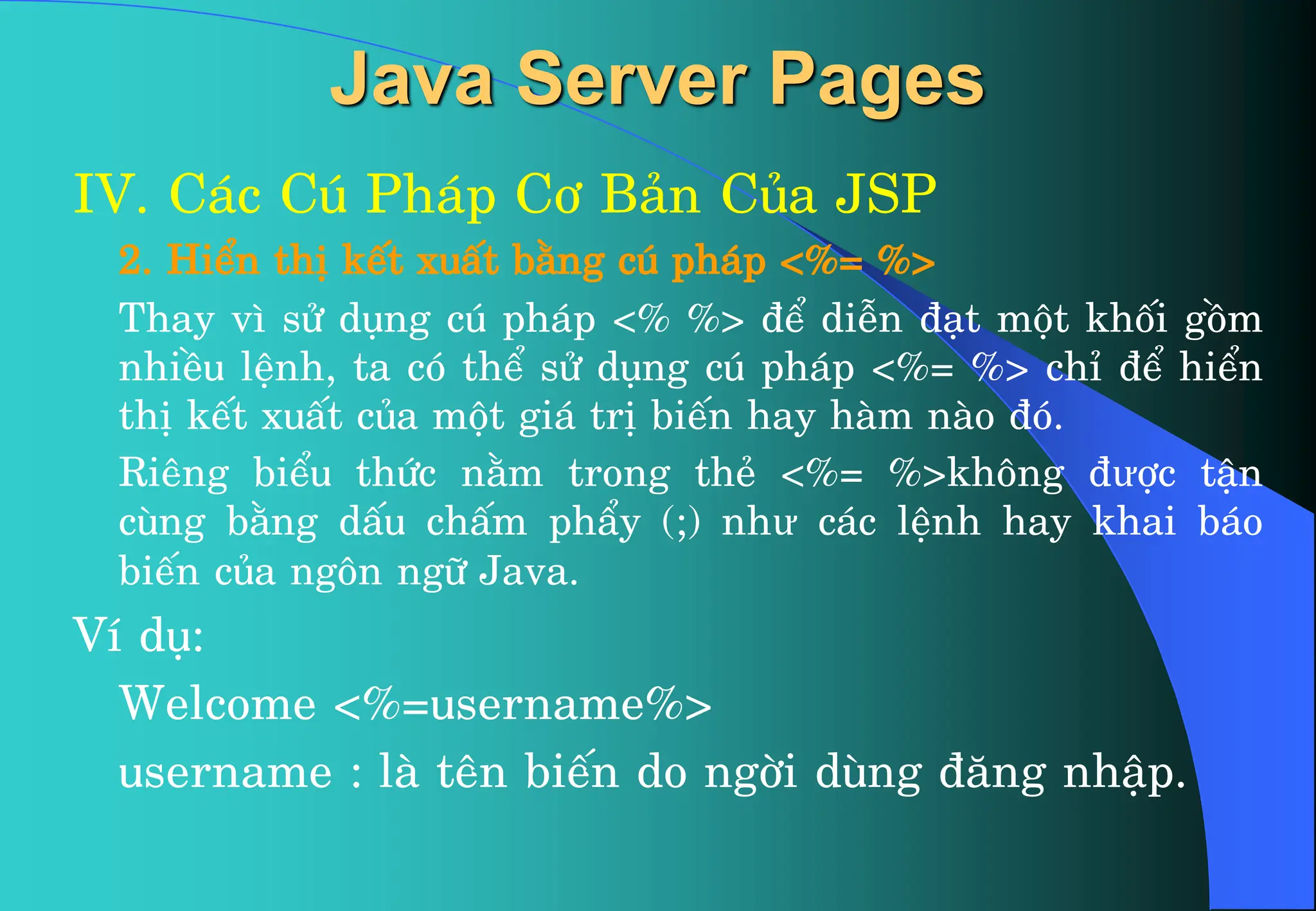 Java Server Pages
IV. C¸c Có Ph¸p C¬ B¶n Cña JSP
2. HiÓn thÞ kÕt xuÊt b»ng có ph¸p <%= %>
Thay v× sö dông có ph¸p <% %> ®Ó diÔn ®¹t mét khèi gåm
nhiÒu lÖnh, ta cã thÓ sö dông có ph¸p <%= %> chØ ®Ó hiÓn
thÞ kÕt xuÊt cña mét gi¸ trÞ biÕn hay hµm nµo ®ã.
Riªng biÓu thøc n»m trong thÎ <%= %>kh«ng ®ưîc tËn
cïng b»ng dÊu chÊm phÈy (;) như c¸c lÖnh hay khai b¸o
biÕn cña ng«n ng÷ Java.
VÝ dô:
Welcome <%=username%>
username : lµ tªn biÕn do ngêi dïng ®¨ng nhËp.
 