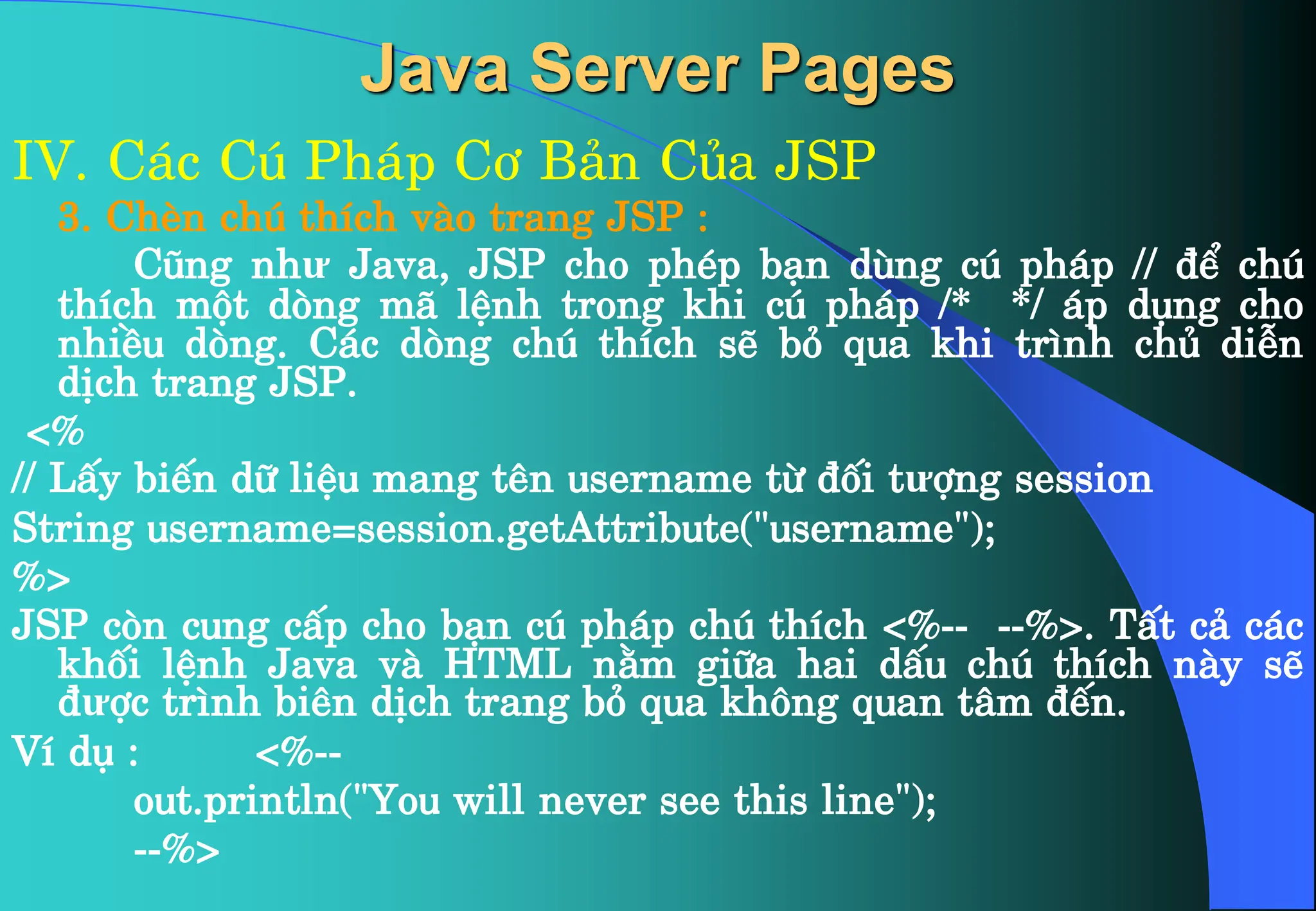Java Server Pages
IV. C¸c Có Ph¸p C¬ B¶n Cña JSP
3. ChÌn chó thÝch vµo trang JSP :
Còng như Java, JSP cho phÐp b¹n dïng có ph¸p // ®Ó chó
thÝch mét dßng m· lÖnh trong khi có ph¸p /* */ ¸p dông cho
nhiÒu dßng. C¸c dßng chó thÝch sÏ bá qua khi tr×nh chñ diÔn
dÞch trang JSP.
<%
// LÊy biÕn d÷ liÖu mang tªn username tõ ®èi tưîng session
String username=session.getAttribute("username");
%>
JSP cßn cung cÊp cho b¹n có ph¸p chó thÝch <%-- --%>. TÊt c¶ c¸c
khèi lÖnh Java vµ HTML n»m gi÷a hai dÊu chó thÝch nµy sÏ
®ưîc tr×nh biªn dÞch trang bá qua kh«ng quan t©m ®Õn.
VÝ dô : <%--
out.println("You will never see this line");
--%>
 
