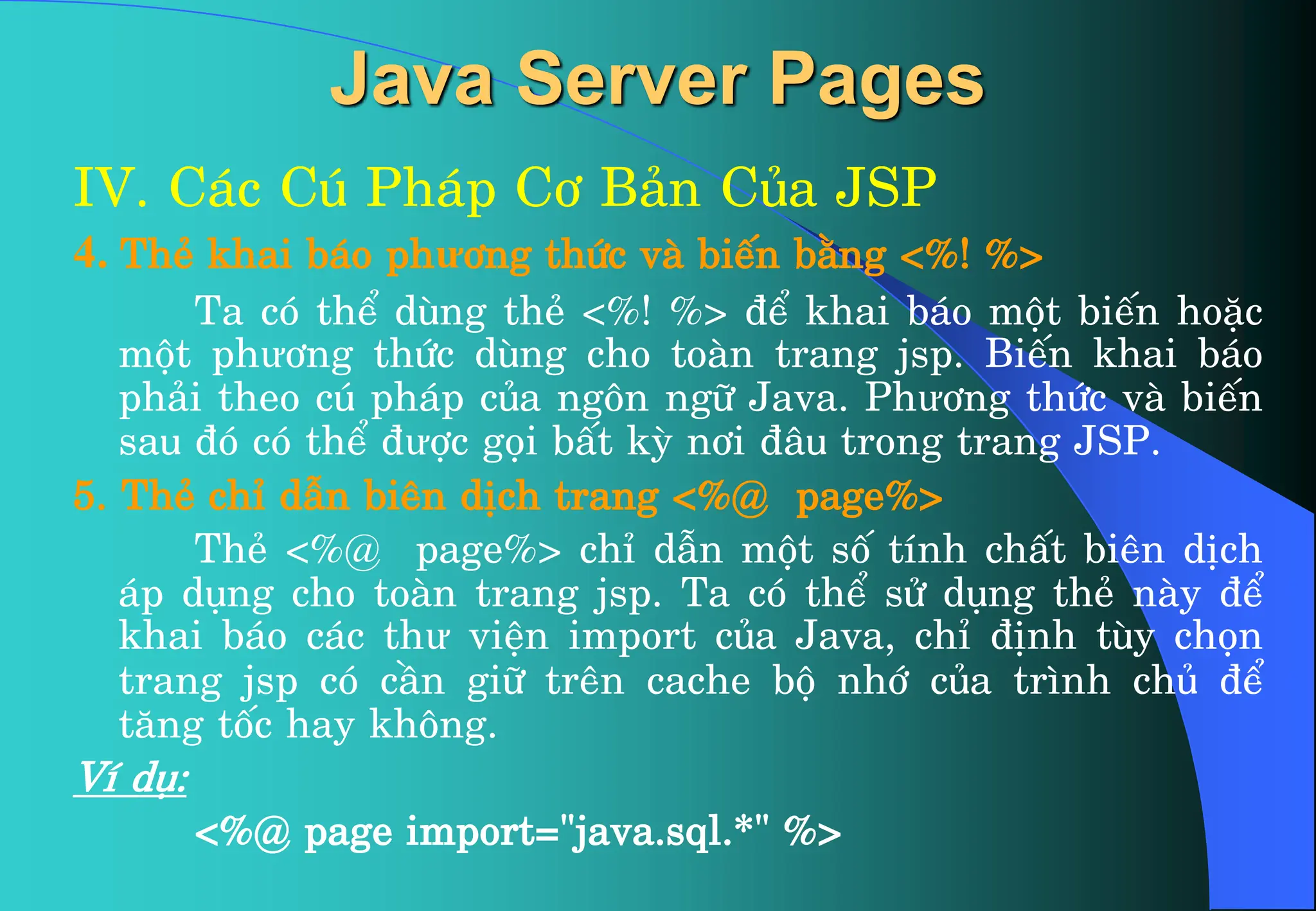 Java Server Pages
IV. C¸c Có Ph¸p C¬ B¶n Cña JSP
4. ThÎ khai b¸o phư¬ng thøc vµ biÕn b»ng <%! %>
Ta cã thÓ dïng thÎ <%! %> ®Ó khai b¸o mét biÕn hoÆc
mét phư¬ng thøc dïng cho toµn trang jsp. BiÕn khai b¸o
ph¶i theo có ph¸p cña ng«n ng÷ Java. Phư¬ng thøc vµ biÕn
sau ®ã cã thÓ ®ưîc gäi bÊt kú n¬i ®©u trong trang JSP.
5. ThÎ chØ dÉn biªn dÞch trang <%@ page%>
ThÎ <%@ page%> chØ dÉn mét sè tÝnh chÊt biªn dÞch
¸p dông cho toµn trang jsp. Ta cã thÓ sö dông thÎ nµy ®Ó
khai b¸o c¸c thư viÖn import cña Java, chØ ®Þnh tïy chän
trang jsp cã cÇn gi÷ trªn cache bé nhí cña tr×nh chñ ®Ó
t¨ng tèc hay kh«ng.
VÝ dô:
<%@ page import="java.sql.*" %>
 