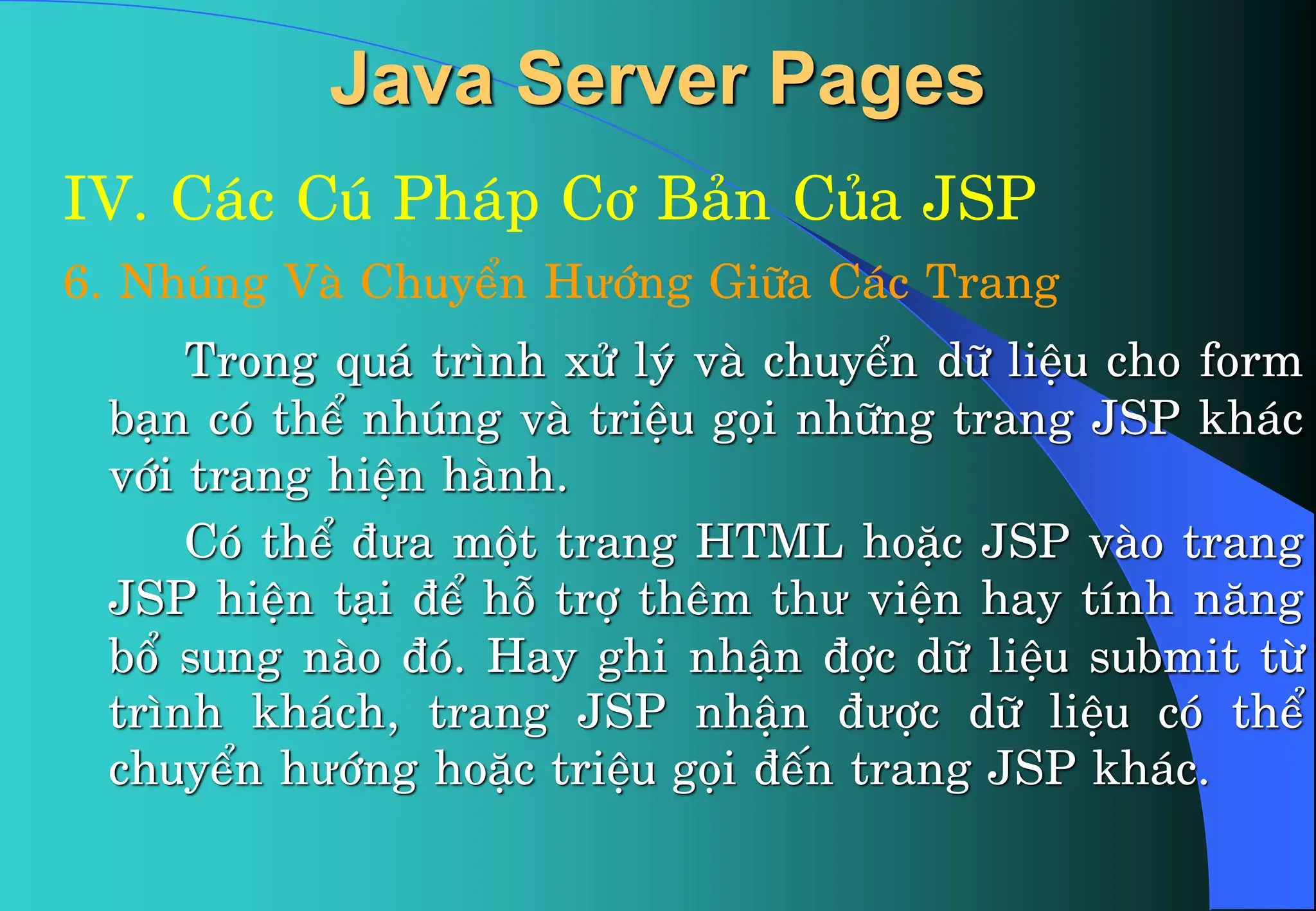 Java Server Pages
IV. C¸c Có Ph¸p C¬ B¶n Cña JSP
6. Nhóng Vµ ChuyÓn Hưíng Gi÷a C¸c Trang
Trong qu¸ tr×nh xö lý vµ chuyÓn d÷ liÖu cho form
b¹n cã thÓ nhóng vµ triÖu gäi nh÷ng trang JSP kh¸c
víi trang hiÖn hµnh.
Cã thÓ ®ưa mét trang HTML hoÆc JSP vµo trang
JSP hiÖn t¹i ®Ó hç trî thªm thư viÖn hay tÝnh n¨ng
bæ sung nµo ®ã. Hay ghi nhËn ®îc d÷ liÖu submit tõ
tr×nh kh¸ch, trang JSP nhËn ®ưîc d÷ liÖu cã thÓ
chuyÓn hưíng hoÆc triÖu gäi ®Õn trang JSP kh¸c.
 