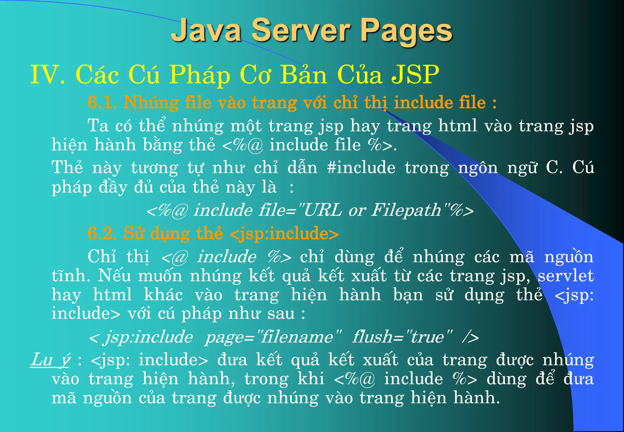 Java Server Pages
IV. C¸c Có Ph¸p C¬ B¶n Cña JSP
6.1. Nhóng file vµo trang víi chØ thÞ include file :
Ta cã thÓ nhóng mét trang jsp hay trang html vµo trang jsp
hiÖn hµnh b»ng thÎ <%@ include file %>.
ThÎ nµy tư¬ng tù như chØ dÉn #include trong ng«n ng÷ C. Có
ph¸p ®Çy ®ñ cña thÎ nµy lµ :
<%@ include file="URL or Filepath"%>
6.2. Sö dông thÎ <jsp:include>
ChØ thÞ <@ include %> chØ dïng ®Ó nhóng c¸c m· nguån
tÜnh. NÕu muèn nhóng kÕt qu¶ kÕt xuÊt tõ c¸c trang jsp, servlet
hay html kh¸c vµo trang hiÖn hµnh b¹n sö dông thÎ <jsp:
include> víi có ph¸p như sau :
< jsp:include page="filename" flush="true" />
Lu ý : <jsp: include> ®ưa kÕt qu¶ kÕt xuÊt cña trang ®ưîc nhóng
vµo trang hiÖn hµnh, trong khi <%@ include %> dïng ®Ó ®ưa
m· nguån cña trang ®ưîc nhóng vµo trang hiÖn hµnh.
 