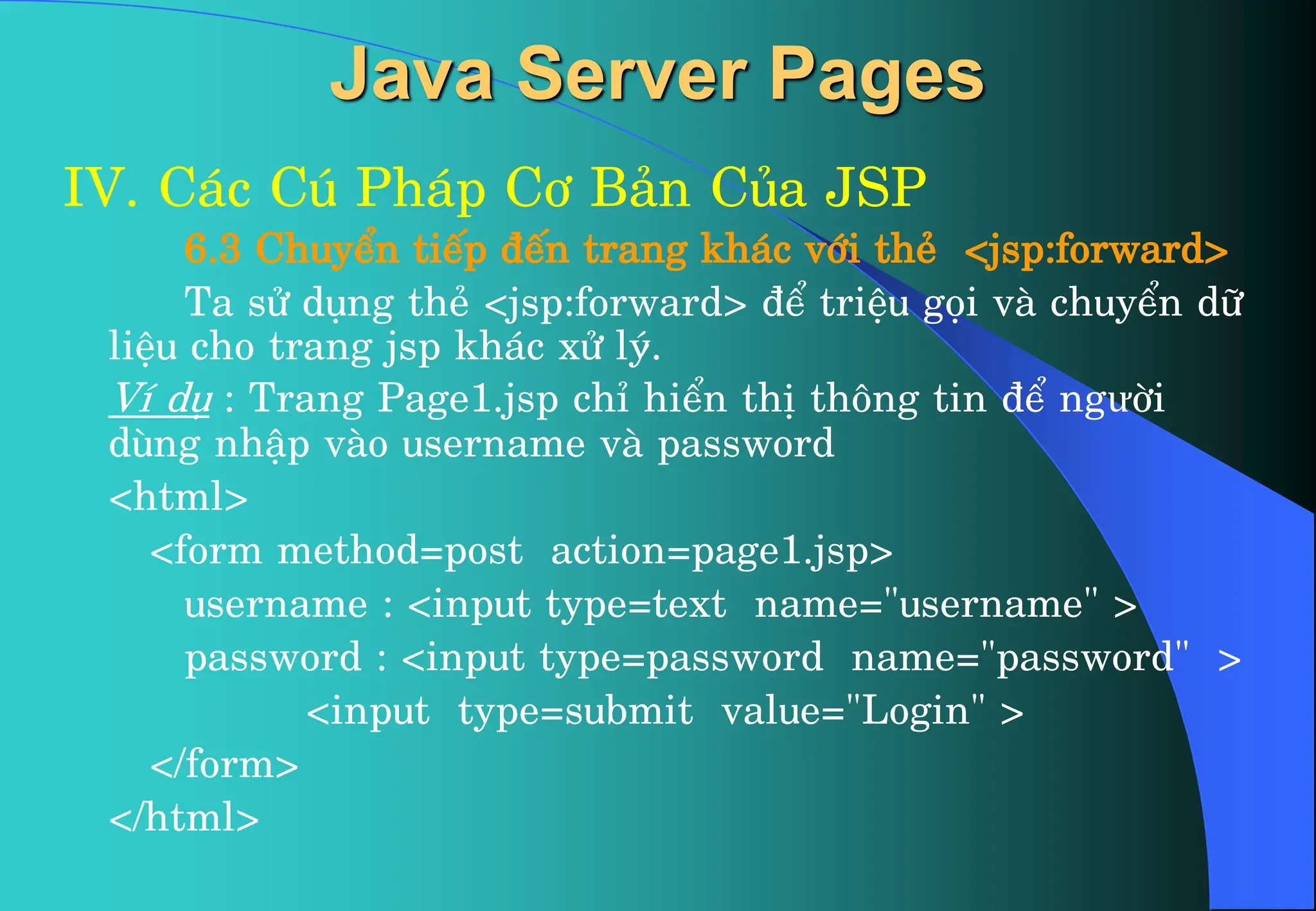 Java Server Pages
IV. C¸c Có Ph¸p C¬ B¶n Cña JSP
6.3 ChuyÓn tiÕp ®Õn trang kh¸c víi thÎ <jsp:forward>
Ta sö dông thÎ <jsp:forward> ®Ó triÖu gäi vµ chuyÓn d÷
liÖu cho trang jsp kh¸c xö lý.
VÝ dô : Trang Page1.jsp chØ hiÓn thÞ th«ng tin ®Ó ngưêi
dïng nhËp vµo username vµ password
<html>
<form method=post action=page1.jsp>
username : <input type=text name="username" >
password : <input type=password name="password" >
<input type=submit value="Login" >
</form>
</html>
 