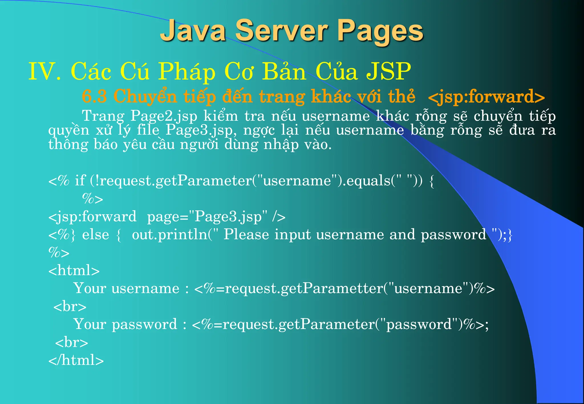 Java Server Pages
IV. C¸c Có Ph¸p C¬ B¶n Cña JSP
6.3 ChuyÓn tiÕp ®Õn trang kh¸c víi thÎ <jsp:forward>
Trang Page2.jsp kiÓm tra nÕu username kh¸c rçng sÏ chuyÓn tiÕp
quyÒn xö lý file Page3.jsp, ngîc l¹i nÕu username b»ng rçng sÏ ®ưa ra
th«ng b¸o yªu cÇu ngưêi dïng nhËp vµo.
<% if (!request.getParameter("username").equals(" ")) {
%>
<jsp:forward page="Page3.jsp" />
<%} else { out.println(" Please input username and password ");}
%>
<html>
Your username : <%=request.getParametter("username")%>
<br>
Your password : <%=request.getParameter("password")%>;
<br>
</html>
 