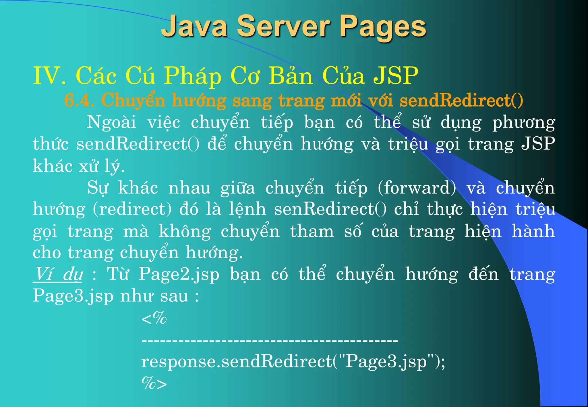 IV. C¸c Có Ph¸p C¬ B¶n Cña JSP
6.4. ChuyÓn hưíng sang trang míi víi sendRedirect()
Ngoµi viÖc chuyÓn tiÕp b¹n cã thÓ sö dông phư¬ng
thøc sendRedirect() ®Ó chuyÓn hưíng vµ triÖu gäi trang JSP
kh¸c xö lý.
Sù kh¸c nhau gi÷a chuyÓn tiÕp (forward) vµ chuyÓn
hưíng (redirect) ®ã lµ lÖnh senRedirect() chØ thùc hiÖn triÖu
gäi trang mµ kh«ng chuyÓn tham sè cña trang hiÖn hµnh
cho trang chuyÓn hưíng.
VÝ dô : Tõ Page2.jsp b¹n cã thÓ chuyÓn hưíng ®Õn trang
Page3.jsp như sau :
<%
------------------------------------------
response.sendRedirect("Page3.jsp");
%>
Java Server Pages
 