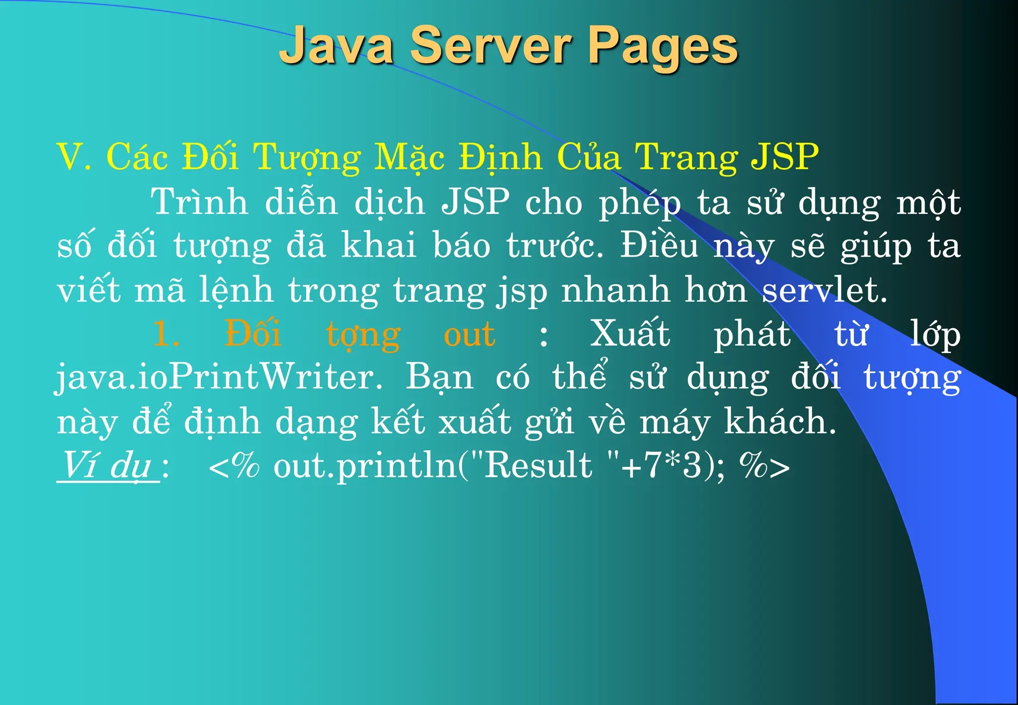 V. C¸c §èi Tưîng MÆc §Þnh Cña Trang JSP
Tr×nh diÔn dÞch JSP cho phÐp ta sö dông mét
sè ®èi tưîng ®· khai b¸o trưíc. §iÒu nµy sÏ gióp ta
viÕt m· lÖnh trong trang jsp nhanh h¬n servlet.
1. §èi tîng out : XuÊt ph¸t tõ líp
java.ioPrintWriter. B¹n cã thÓ sö dông ®èi tưîng
nµy ®Ó ®Þnh d¹ng kÕt xuÊt göi vÒ m¸y kh¸ch.
VÝ dô : <% out.println("Result "+7*3); %>
Java Server Pages
 
