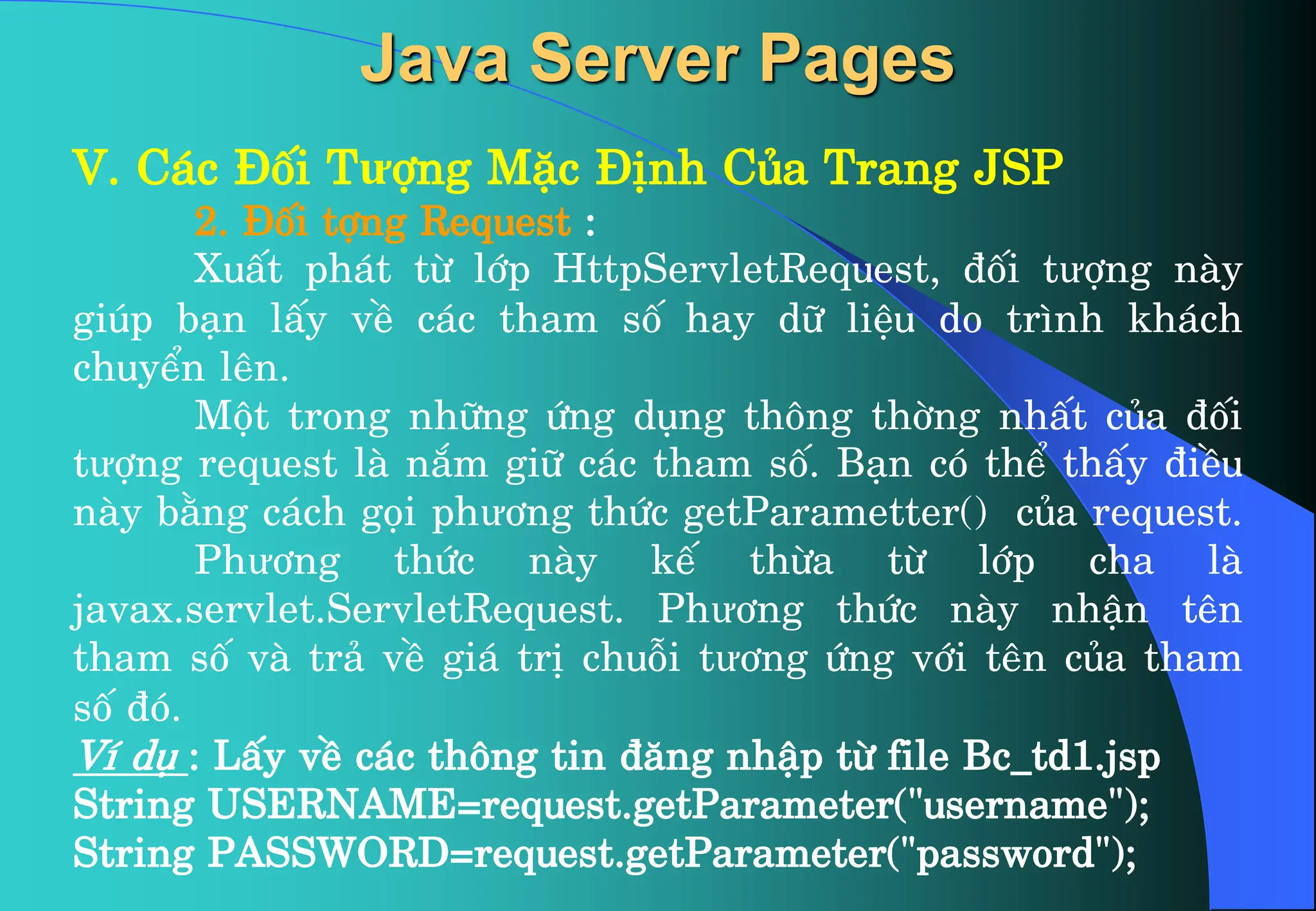 V. C¸c §èi Tưîng MÆc §Þnh Cña Trang JSP
2. §èi tîng Request :
XuÊt ph¸t tõ líp HttpServletRequest, ®èi tưîng nµy
gióp b¹n lÊy vÒ c¸c tham sè hay d÷ liÖu do tr×nh kh¸ch
chuyÓn lªn.
Mét trong nh÷ng øng dông th«ng thêng nhÊt cña ®èi
tưîng request lµ n¾m gi÷ c¸c tham sè. B¹n cã thÓ thÊy ®iÒu
nµy b»ng c¸ch gäi phư¬ng thøc getParametter() cña request.
Phư¬ng thøc nµy kÕ thõa tõ líp cha lµ
javax.servlet.ServletRequest. Phư¬ng thøc nµy nhËn tªn
tham sè vµ tr¶ vÒ gi¸ trÞ chuçi tư¬ng øng víi tªn cña tham
sè ®ã.
VÝ dô : LÊy vÒ c¸c th«ng tin ®¨ng nhËp tõ file Bc_td1.jsp
String USERNAME=request.getParameter(“username");
String PASSWORD=request.getParameter(“password");
Java Server Pages
 