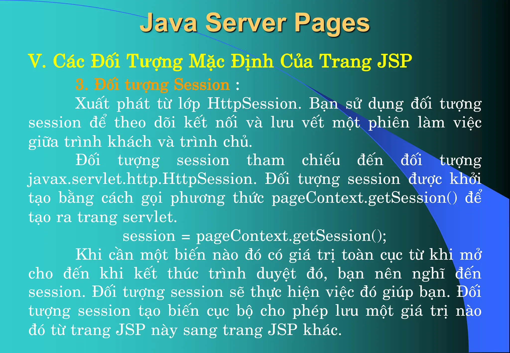 V. C¸c §èi Tưîng MÆc §Þnh Cña Trang JSP
3. §èi tưîng Session :
XuÊt ph¸t tõ líp HttpSession. B¹n sö dông ®èi tưîng
session ®Ó theo dâi kÕt nèi vµ lưu vÕt mét phiªn lµm viÖc
gi÷a tr×nh kh¸ch vµ tr×nh chñ.
§èi tưîng session tham chiÕu ®Õn ®èi tưîng
javax.servlet.http.HttpSession. §èi tưîng session ®ưîc khëi
t¹o b»ng c¸ch gäi phư¬ng thøc pageContext.getSession() ®Ó
t¹o ra trang servlet.
session = pageContext.getSession();
Khi cÇn mét biÕn nµo ®ã cã gi¸ trÞ toµn côc tõ khi më
cho ®Õn khi kÕt thóc tr×nh duyÖt ®ã, b¹n nªn nghÜ ®Õn
session. §èi tưîng session sÏ thùc hiÖn viÖc ®ã gióp b¹n. §èi
tưîng session t¹o biÕn côc bé cho phÐp lưu mét gi¸ trÞ nµo
®ã tõ trang JSP nµy sang trang JSP kh¸c.
Java Server Pages
 