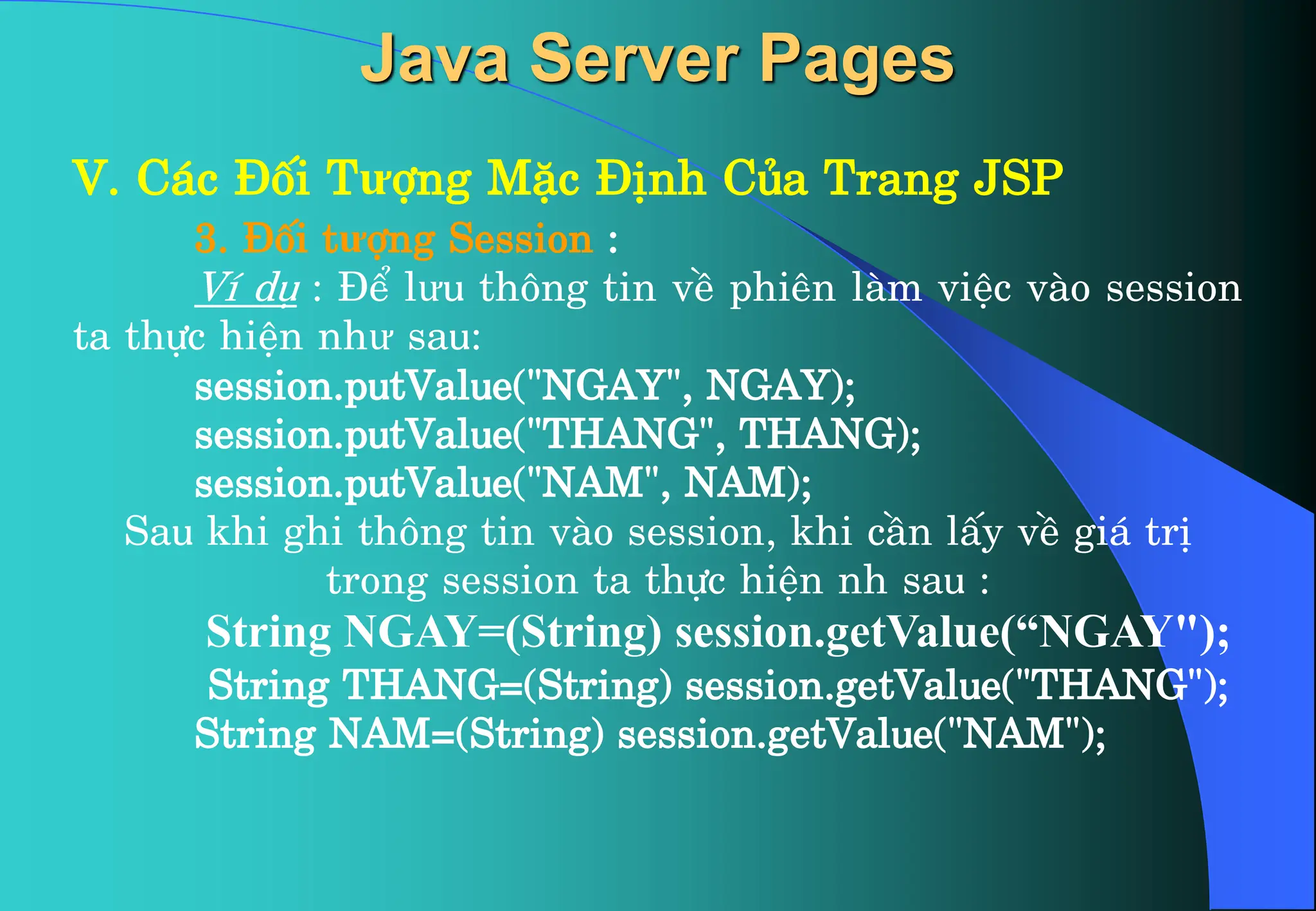 V. C¸c §èi Tưîng MÆc §Þnh Cña Trang JSP
3. §èi tưîng Session :
VÝ dô : §Ó lưu th«ng tin vÒ phiªn lµm viÖc vµo session
ta thùc hiÖn như sau:
session.putValue(“NGAY", NGAY);
session.putValue("THANG", THANG);
session.putValue("NAM", NAM);
Sau khi ghi th«ng tin vµo session, khi cÇn lÊy vÒ gi¸ trÞ
trong session ta thùc hiÖn nh sau :
String NGAY=(String) session.getValue(“NGAY");
String THANG=(String) session.getValue("THANG");
String NAM=(String) session.getValue("NAM");
Java Server Pages
 
