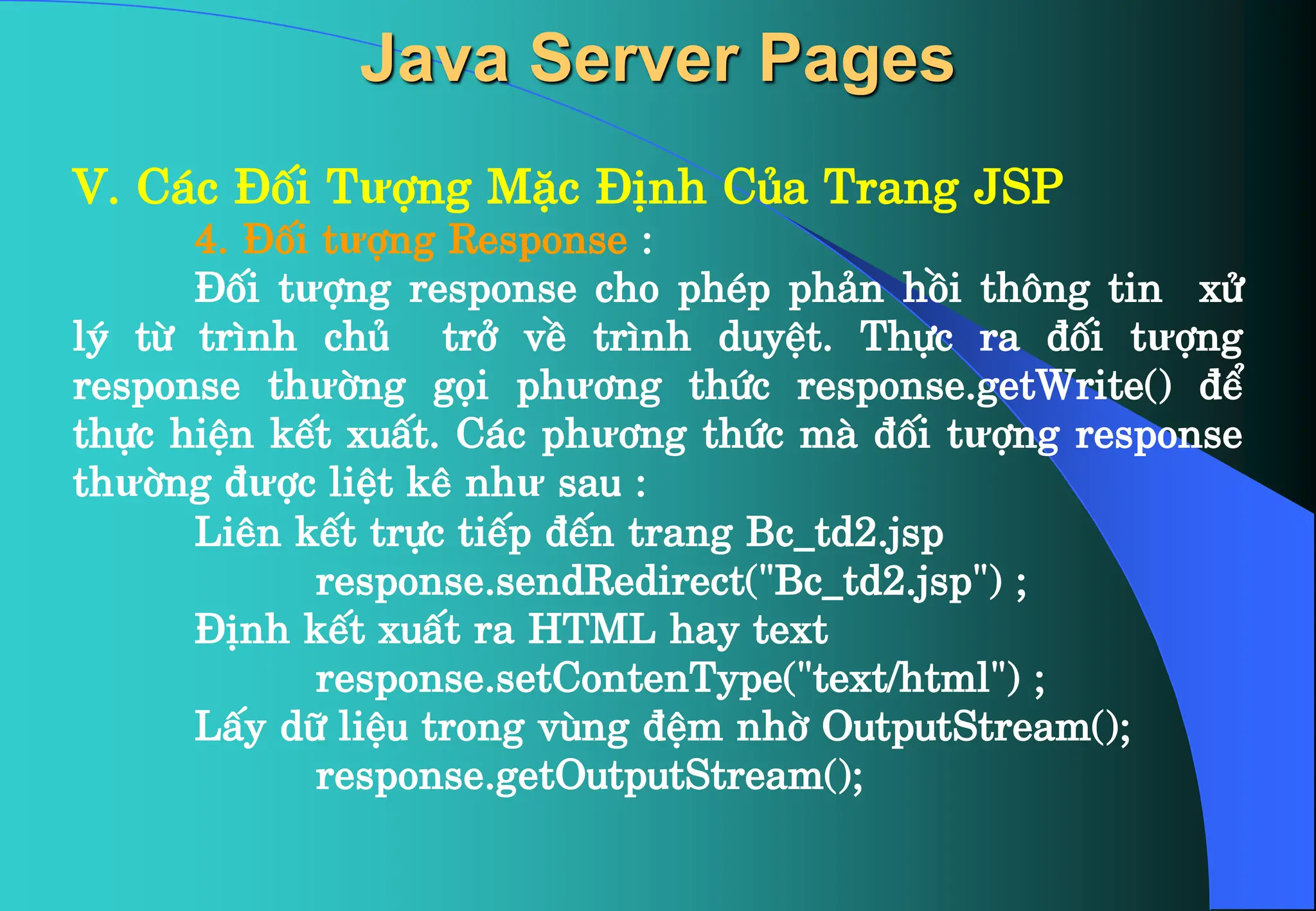 V. C¸c §èi Tưîng MÆc §Þnh Cña Trang JSP
4. §èi tưîng Response :
§èi tưîng response cho phÐp ph¶n håi th«ng tin xö
lý tõ tr×nh chñ trë vÒ tr×nh duyÖt. Thùc ra ®èi tưîng
response thưêng gäi phư¬ng thøc response.getWrite() ®Ó
thùc hiÖn kÕt xuÊt. C¸c phư¬ng thøc mµ ®èi tưîng response
thưêng ®ưîc liÖt kª như sau :
Liªn kÕt trùc tiÕp ®Õn trang Bc_td2.jsp
response.sendRedirect(“Bc_td2.jsp”) ;
§Þnh kÕt xuÊt ra HTML hay text
response.setContenType(“text/html”) ;
LÊy d÷ liÖu trong vïng ®Öm nhê OutputStream();
response.getOutputStream();
Java Server Pages
 