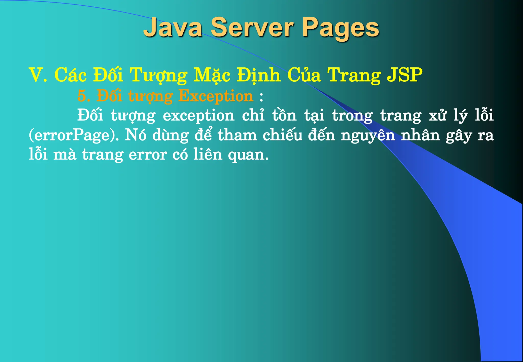 V. C¸c §èi Tưîng MÆc §Þnh Cña Trang JSP
5. §èi tưîng Exception :
§èi tưîng exception chØ tån t¹i trong trang xö lý lçi
(errorPage). Nã dïng ®Ó tham chiÕu ®Õn nguyªn nh©n g©y ra
lçi mµ trang error cã liªn quan.
Java Server Pages
 