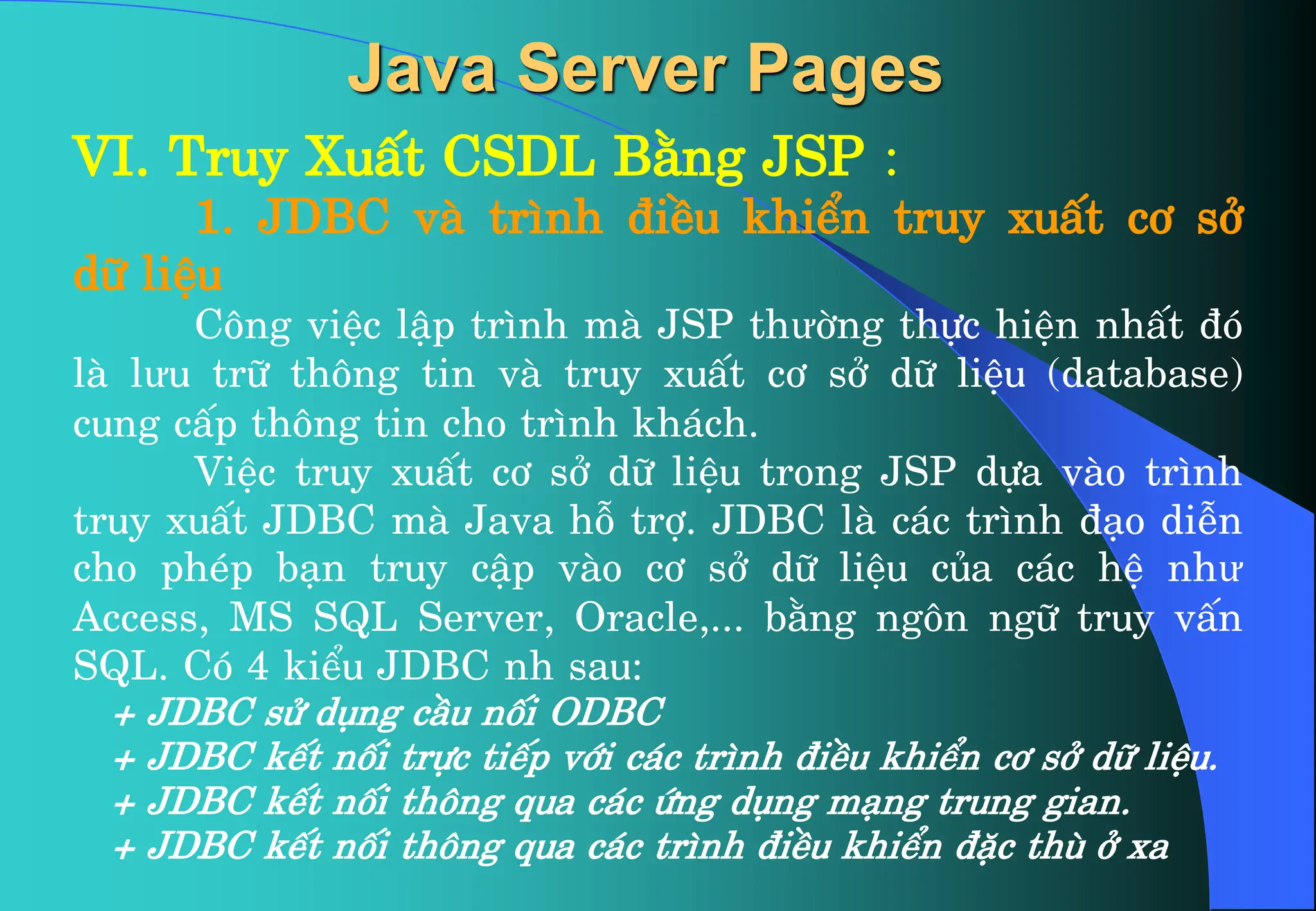 VI. Truy XuÊt CSDL B»ng JSP :
1. JDBC vµ tr×nh ®iÒu khiÓn truy xuÊt c¬ së
d÷ liÖu
C«ng viÖc lËp tr×nh mµ JSP thưêng thùc hiÖn nhÊt ®ã
lµ lưu tr÷ th«ng tin vµ truy xuÊt c¬ së d÷ liÖu (database)
cung cÊp th«ng tin cho tr×nh kh¸ch.
ViÖc truy xuÊt c¬ së d÷ liÖu trong JSP dùa vµo tr×nh
truy xuÊt JDBC mµ Java hç trî. JDBC lµ c¸c tr×nh ®¹o diÔn
cho phÐp b¹n truy cËp vµo c¬ së d÷ liÖu cña c¸c hÖ như
Access, MS SQL Server, Oracle,... b»ng ng«n ng÷ truy vÊn
SQL. Cã 4 kiÓu JDBC nh sau:
+ JDBC sö dông cÇu nèi ODBC
+ JDBC kÕt nèi trùc tiÕp víi c¸c tr×nh ®iÒu khiÓn c¬ së d÷ liÖu.
+ JDBC kÕt nèi th«ng qua c¸c øng dông m¹ng trung gian.
+ JDBC kÕt nèi th«ng qua c¸c tr×nh ®iÒu khiÓn ®Æc thï ë xa
Java Server Pages
 