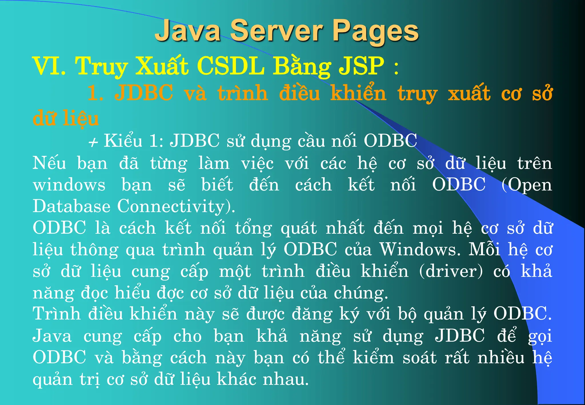VI. Truy XuÊt CSDL B»ng JSP :
1. JDBC vµ tr×nh ®iÒu khiÓn truy xuÊt c¬ së
d÷ liÖu
+ KiÓu 1: JDBC sö dông cÇu nèi ODBC
NÕu b¹n ®· tõng lµm viÖc víi c¸c hÖ c¬ së d÷ liÖu trªn
windows b¹n sÏ biÕt ®Õn c¸ch kÕt nèi ODBC (Open
Database Connectivity).
ODBC lµ c¸ch kÕt nèi tæng qu¸t nhÊt ®Õn mäi hÖ c¬ së d÷
liÖu th«ng qua tr×nh qu¶n lý ODBC cña Windows. Mçi hÖ c¬
së d÷ liÖu cung cÊp mét tr×nh ®iÒu khiÓn (driver) cã kh¶
n¨ng ®äc hiÓu ®îc c¬ së d÷ liÖu cña chóng.
Tr×nh ®iÒu khiÓn nµy sÏ ®ưîc ®¨ng ký víi bé qu¶n lý ODBC.
Java cung cÊp cho b¹n kh¶ n¨ng sö dông JDBC ®Ó gäi
ODBC vµ b»ng c¸ch nµy b¹n cã thÓ kiÓm so¸t rÊt nhiÒu hÖ
qu¶n trÞ c¬ së d÷ liÖu kh¸c nhau.
Java Server Pages
 