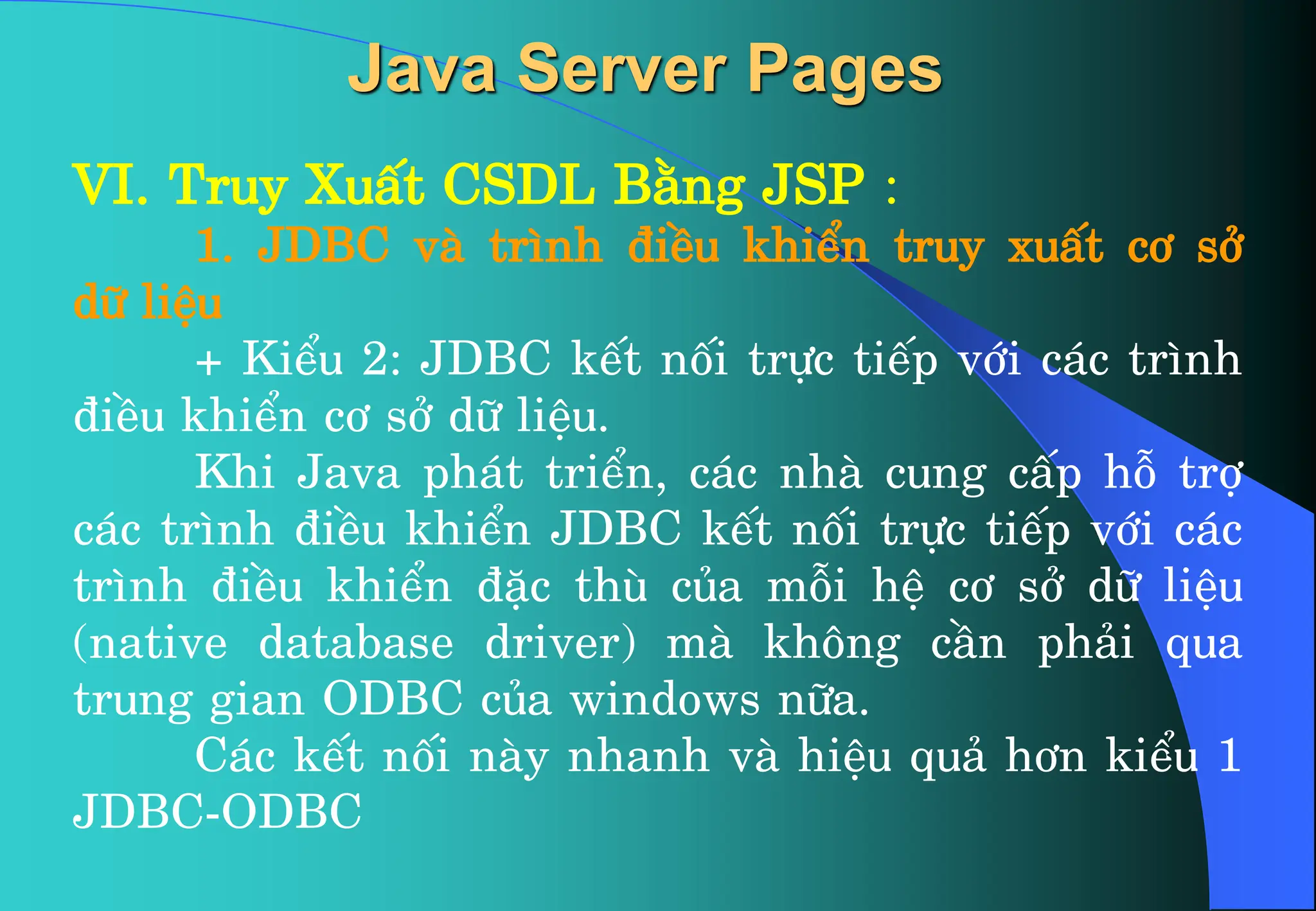 VI. Truy XuÊt CSDL B»ng JSP :
1. JDBC vµ tr×nh ®iÒu khiÓn truy xuÊt c¬ së
d÷ liÖu
+ KiÓu 2: JDBC kÕt nèi trùc tiÕp víi c¸c tr×nh
®iÒu khiÓn c¬ së d÷ liÖu.
Khi Java ph¸t triÓn, c¸c nhµ cung cÊp hç trî
c¸c tr×nh ®iÒu khiÓn JDBC kÕt nèi trùc tiÕp víi c¸c
tr×nh ®iÒu khiÓn ®Æc thï cña mçi hÖ c¬ së d÷ liÖu
(native database driver) mµ kh«ng cÇn ph¶i qua
trung gian ODBC cña windows n÷a.
C¸c kÕt nèi nµy nhanh vµ hiÖu qu¶ h¬n kiÓu 1
JDBC-ODBC
Java Server Pages
 