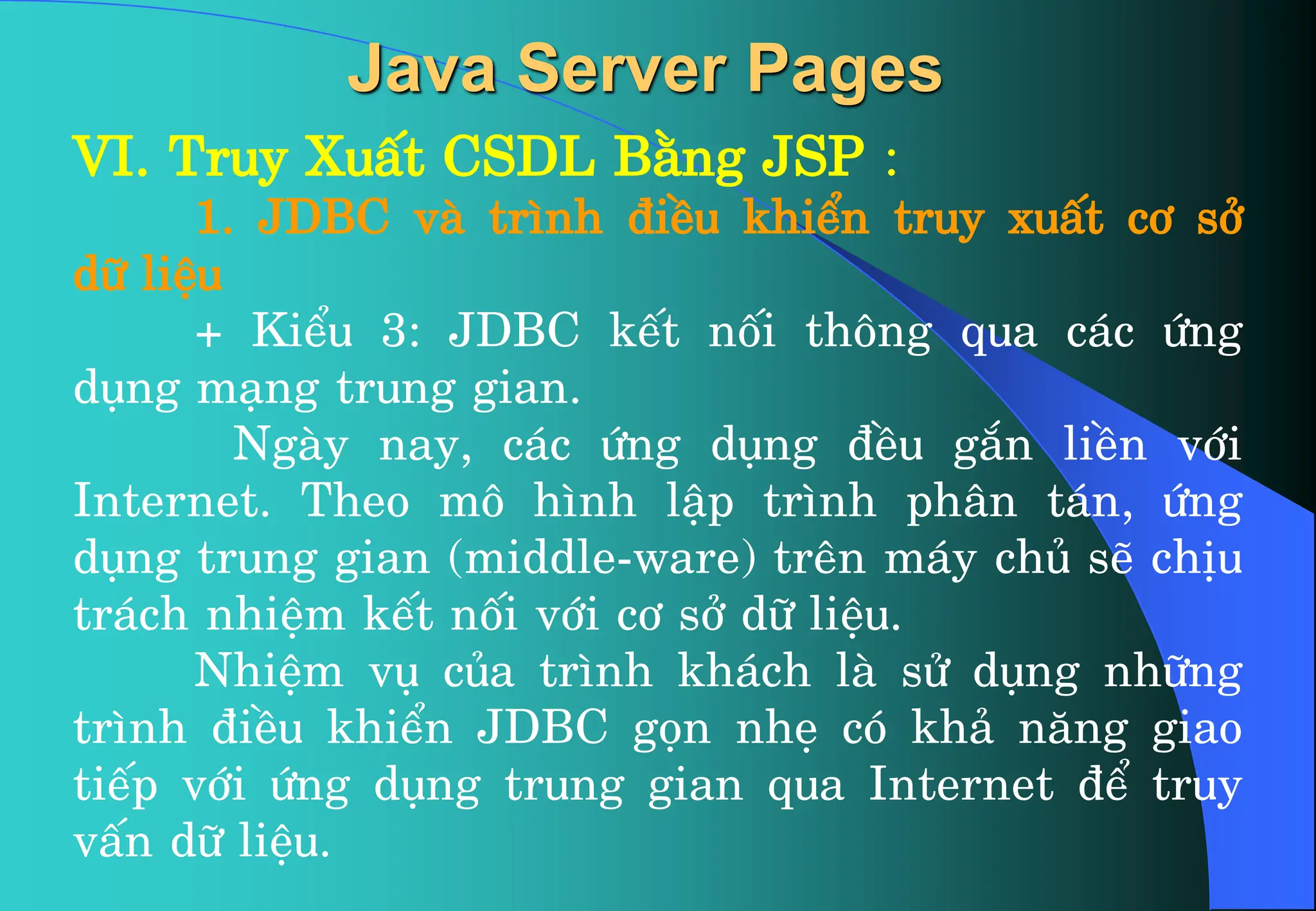 VI. Truy XuÊt CSDL B»ng JSP :
1. JDBC vµ tr×nh ®iÒu khiÓn truy xuÊt c¬ së
d÷ liÖu
+ KiÓu 3: JDBC kÕt nèi th«ng qua c¸c øng
dông m¹ng trung gian.
Ngµy nay, c¸c øng dông ®Òu g¾n liÒn víi
Internet. Theo m« h×nh lËp tr×nh ph©n t¸n, øng
dông trung gian (middle-ware) trªn m¸y chñ sÏ chÞu
tr¸ch nhiÖm kÕt nèi víi c¬ së d÷ liÖu.
NhiÖm vô cña tr×nh kh¸ch lµ sö dông nh÷ng
tr×nh ®iÒu khiÓn JDBC gän nhÑ cã kh¶ n¨ng giao
tiÕp víi øng dông trung gian qua Internet ®Ó truy
vÊn d÷ liÖu.
Java Server Pages
 