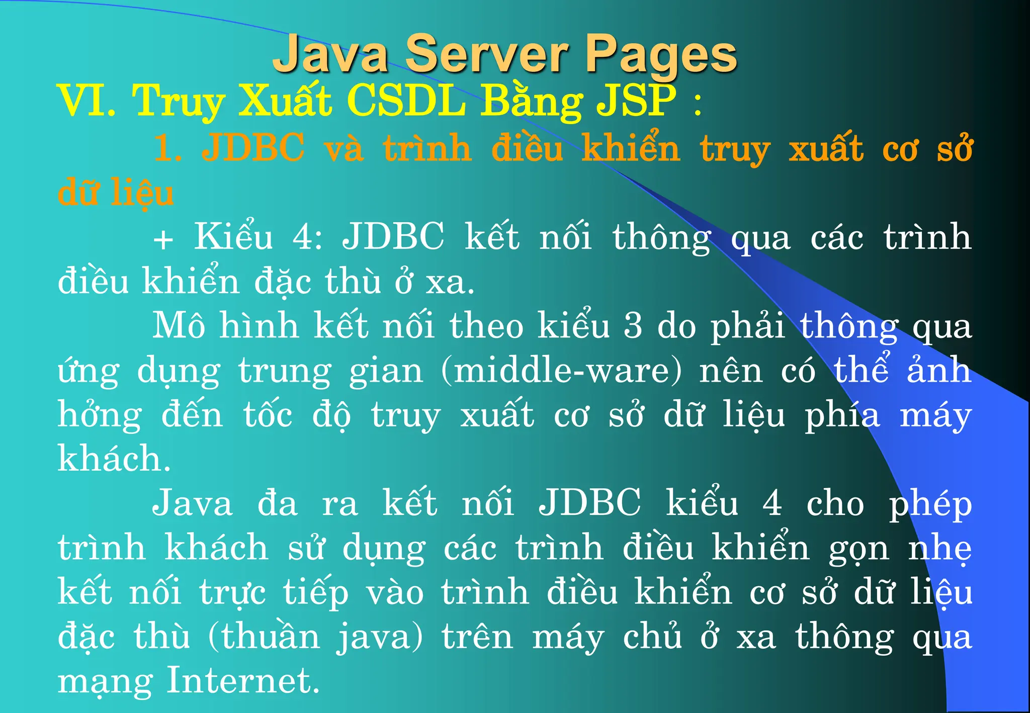 VI. Truy XuÊt CSDL B»ng JSP :
1. JDBC vµ tr×nh ®iÒu khiÓn truy xuÊt c¬ së
d÷ liÖu
+ KiÓu 4: JDBC kÕt nèi th«ng qua c¸c tr×nh
®iÒu khiÓn ®Æc thï ë xa.
M« h×nh kÕt nèi theo kiÓu 3 do ph¶i th«ng qua
øng dông trung gian (middle-ware) nªn cã thÓ ¶nh
hëng ®Õn tèc ®é truy xuÊt c¬ së d÷ liÖu phÝa m¸y
kh¸ch.
Java ®a ra kÕt nèi JDBC kiÓu 4 cho phÐp
tr×nh kh¸ch sö dông c¸c tr×nh ®iÒu khiÓn gän nhÑ
kÕt nèi trùc tiÕp vµo tr×nh ®iÒu khiÓn c¬ së d÷ liÖu
®Æc thï (thuÇn java) trªn m¸y chñ ë xa th«ng qua
m¹ng Internet.
Java Server Pages
 