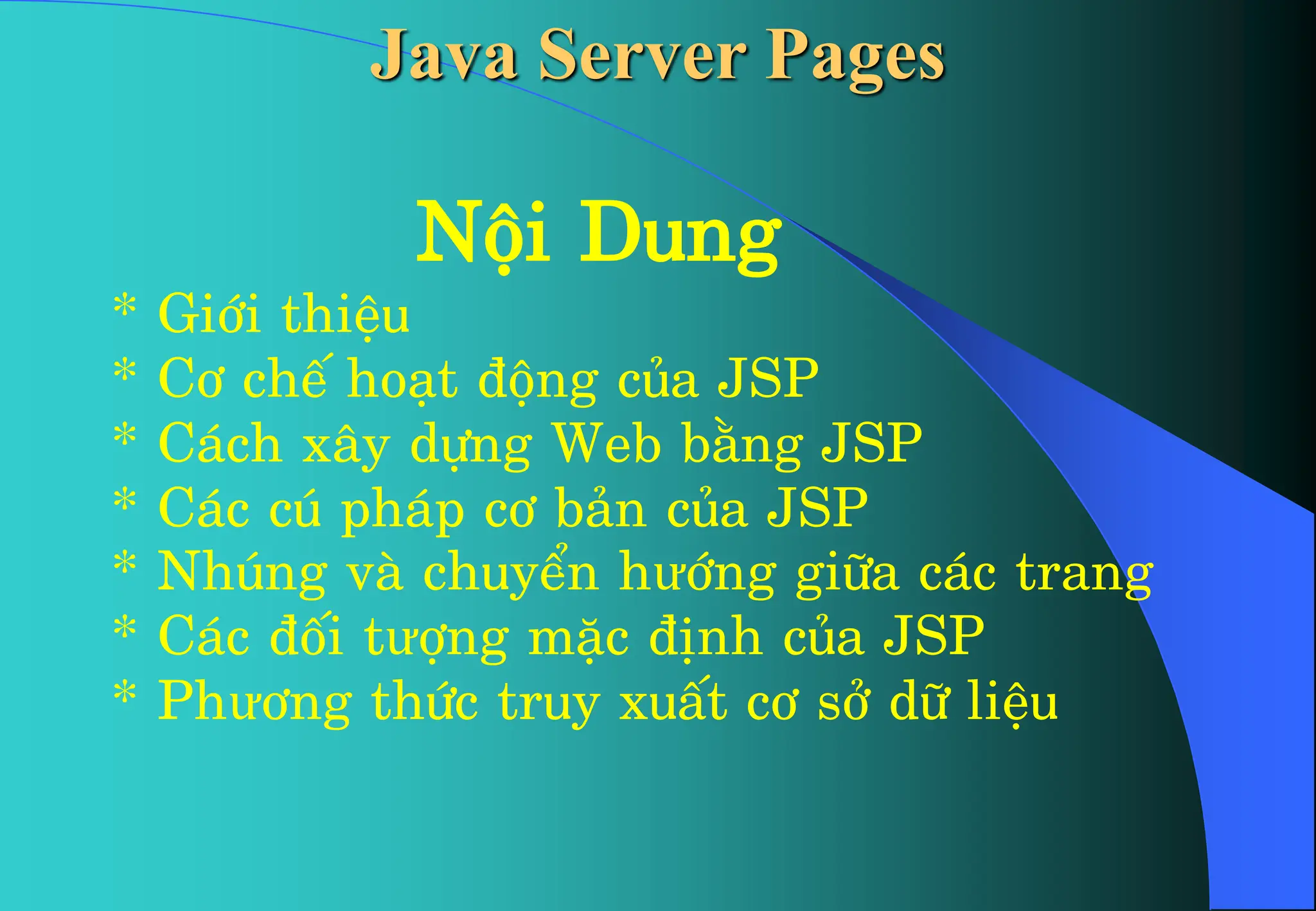 Néi Dung
* Giíi thiÖu
* C¬ chÕ ho¹t ®éng cña JSP
* C¸ch x©y dùng Web b»ng JSP
* C¸c có ph¸p c¬ b¶n cña JSP
* Nhóng vµ chuyÓn hưíng gi÷a c¸c trang
* C¸c ®èi tưîng mÆc ®Þnh cña JSP
* Phư¬ng thøc truy xuÊt c¬ së d÷ liÖu
Java Server Pages
 