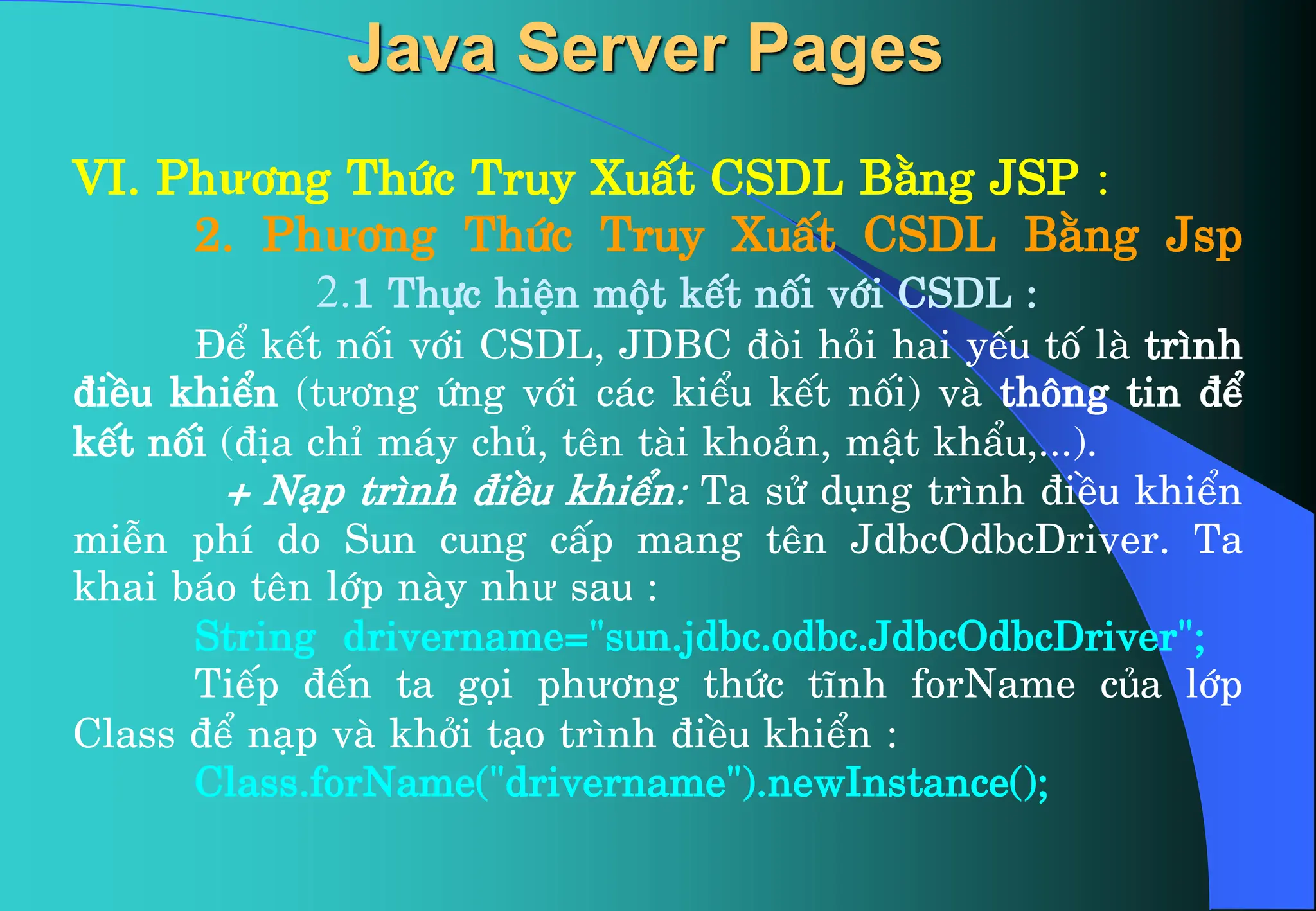 VI. Phư¬ng Thøc Truy XuÊt CSDL B»ng JSP :
2. Phư¬ng Thøc Truy XuÊt CSDL B»ng Jsp
2.1 Thùc hiÖn mét kÕt nèi víi CSDL :
§Ó kÕt nèi víi CSDL, JDBC ®ßi hái hai yÕu tè lµ tr×nh
®iÒu khiÓn (tư¬ng øng víi c¸c kiÓu kÕt nèi) vµ th«ng tin ®Ó
kÕt nèi (®Þa chØ m¸y chñ, tªn tµi kho¶n, mËt khÈu,...).
+ N¹p tr×nh ®iÒu khiÓn: Ta sö dông tr×nh ®iÒu khiÓn
miÔn phÝ do Sun cung cÊp mang tªn JdbcOdbcDriver. Ta
khai b¸o tªn líp nµy như sau :
String drivername=”sun.jdbc.odbc.JdbcOdbcDriver”;
TiÕp ®Õn ta gäi phư¬ng thøc tÜnh forName cña líp
Class ®Ó n¹p vµ khëi t¹o tr×nh ®iÒu khiÓn :
Class.forName(“drivername”).newInstance();
Java Server Pages
 