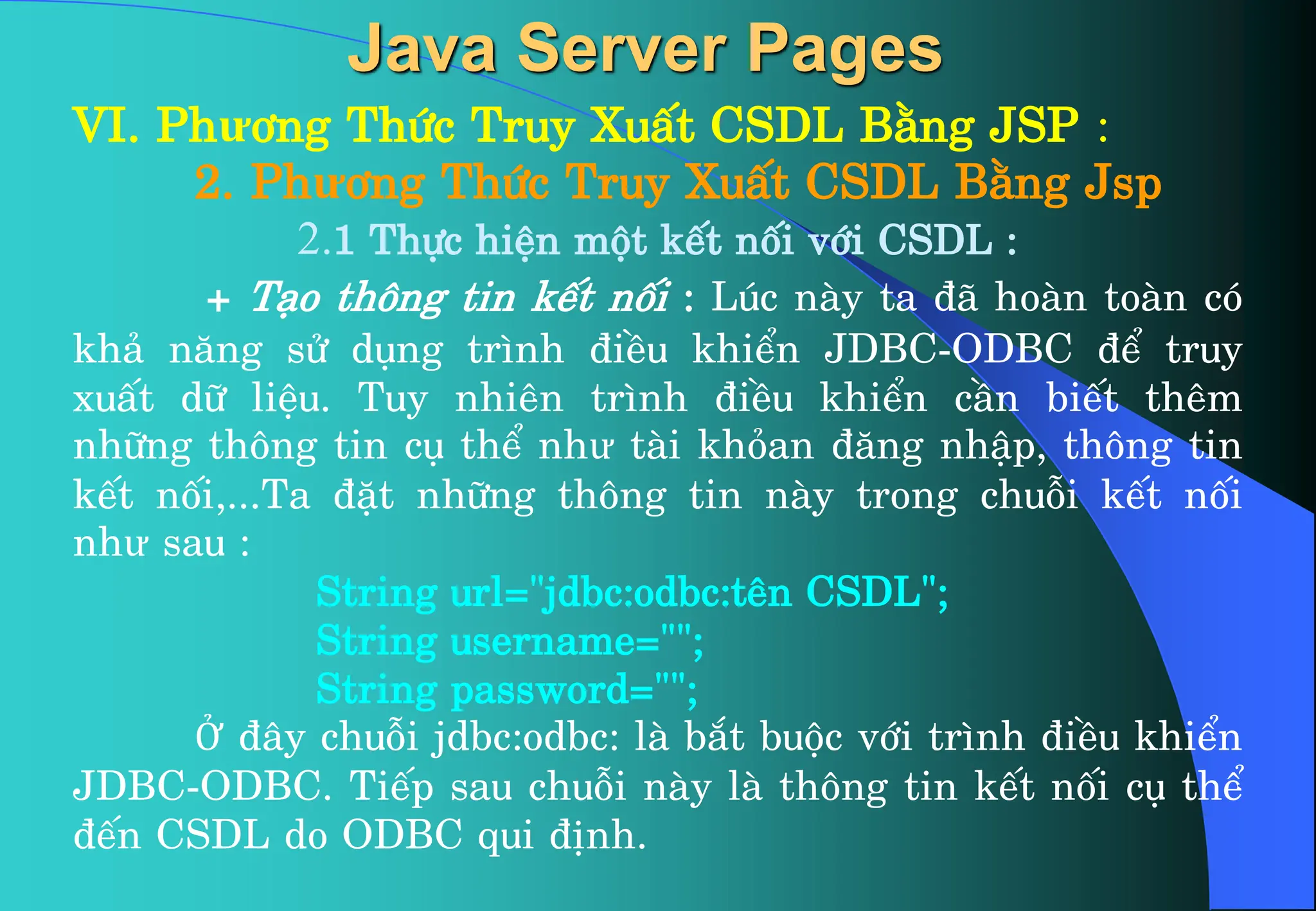 VI. Phư¬ng Thøc Truy XuÊt CSDL B»ng JSP :
2. Phư¬ng Thøc Truy XuÊt CSDL B»ng Jsp
2.1 Thùc hiÖn mét kÕt nèi víi CSDL :
+ T¹o th«ng tin kÕt nèi : Lóc nµy ta ®· hoµn toµn cã
kh¶ n¨ng sö dông tr×nh ®iÒu khiÓn JDBC-ODBC ®Ó truy
xuÊt d÷ liÖu. Tuy nhiªn tr×nh ®iÒu khiÓn cÇn biÕt thªm
nh÷ng th«ng tin cô thÓ như tµi kháan ®¨ng nhËp, th«ng tin
kÕt nèi,...Ta ®Æt nh÷ng th«ng tin nµy trong chuçi kÕt nèi
như sau :
String url=”jdbc:odbc:tªn CSDL”;
String username=””;
String password=””;
Ở ®©y chuçi jdbc:odbc: lµ b¾t buéc víi tr×nh ®iÒu khiÓn
JDBC-ODBC. TiÕp sau chuçi nµy lµ th«ng tin kÕt nèi cô thÓ
®Õn CSDL do ODBC qui ®Þnh.
Java Server Pages
 