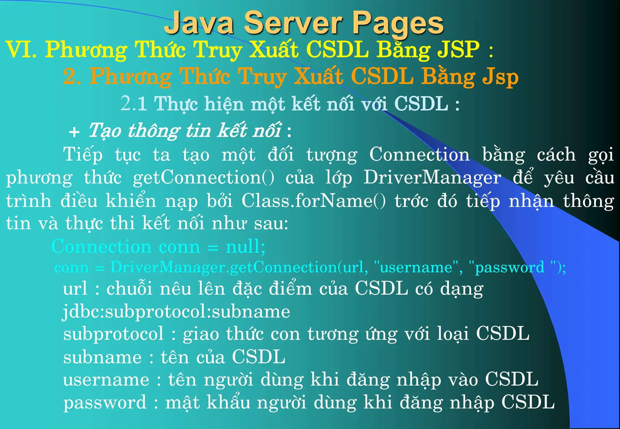 VI. Phư¬ng Thøc Truy XuÊt CSDL B»ng JSP :
2. Phư¬ng Thøc Truy XuÊt CSDL B»ng Jsp
2.1 Thùc hiÖn mét kÕt nèi víi CSDL :
+ T¹o th«ng tin kÕt nèi :
TiÕp tôc ta t¹o mét ®èi tưîng Connection b»ng c¸ch gäi
phư¬ng thøc getConnection() cña líp DriverManager ®Ó yªu cÇu
tr×nh ®iÒu khiÓn n¹p bëi Class.forName() tríc ®ã tiÕp nhËn th«ng
tin vµ thùc thi kÕt nèi như sau:
Connection conn = null;
conn = DriverManager.getConnection(url, “username”, “password ”);
url : chuçi nªu lªn ®Æc ®iÓm cña CSDL cã d¹ng
jdbc:subprotocol:subname
subprotocol : giao thøc con tư¬ng øng víi lo¹i CSDL
subname : tªn cña CSDL
username : tªn ngưêi dïng khi ®¨ng nhËp vµo CSDL
password : mËt khÈu ngưêi dïng khi ®¨ng nhËp CSDL
Java Server Pages
 