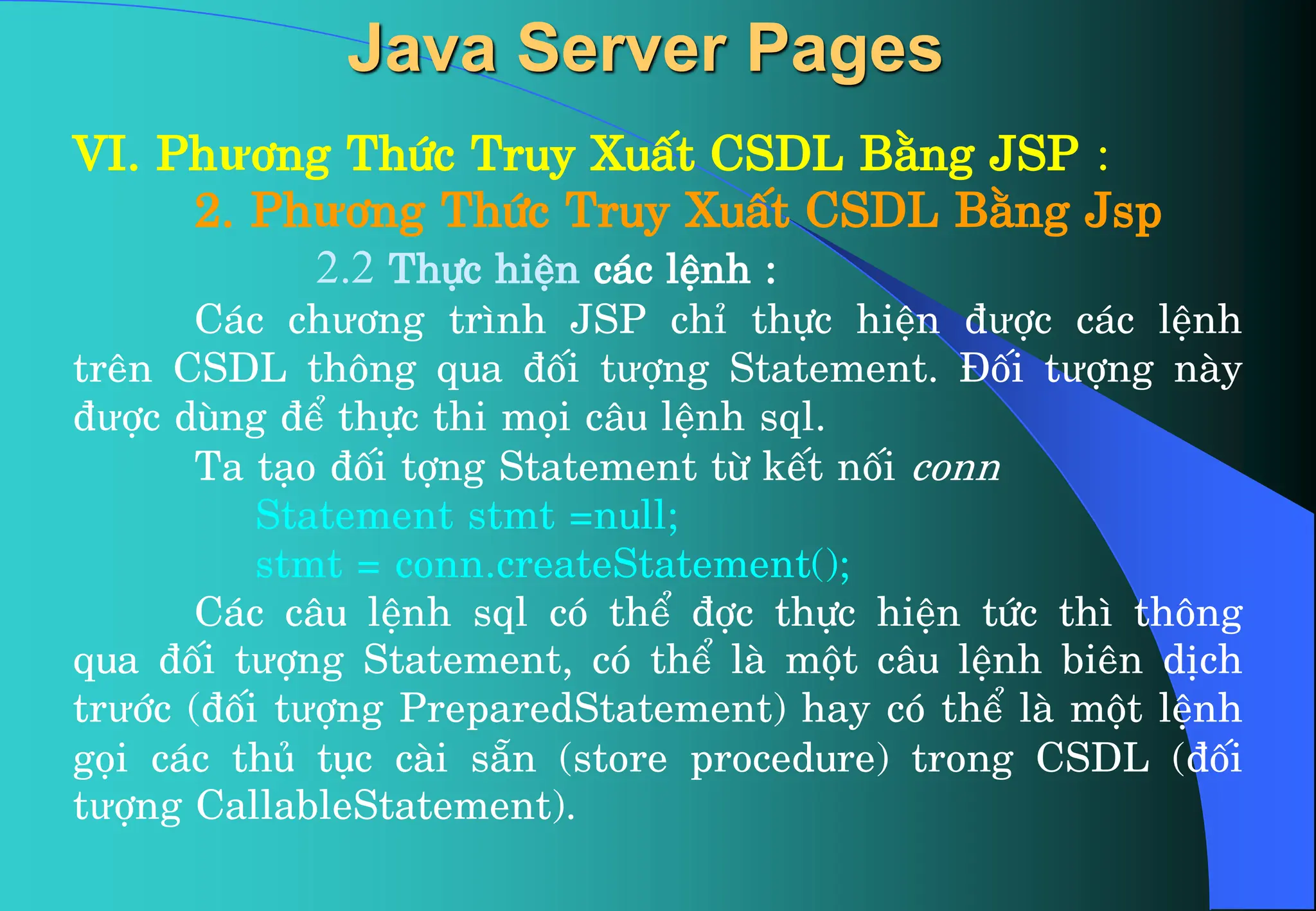 VI. Phư¬ng Thøc Truy XuÊt CSDL B»ng JSP :
2. Phư¬ng Thøc Truy XuÊt CSDL B»ng Jsp
2.2 Thùc hiÖn c¸c lÖnh :
C¸c chư¬ng tr×nh JSP chØ thùc hiÖn ®ưîc c¸c lÖnh
trªn CSDL th«ng qua ®èi tưîng Statement. §èi tưîng nµy
®ưîc dïng ®Ó thùc thi mäi c©u lÖnh sql.
Ta t¹o ®èi tîng Statement tõ kÕt nèi conn
Statement stmt =null;
stmt = conn.createStatement();
C¸c c©u lÖnh sql cã thÓ ®îc thùc hiÖn tøc th× th«ng
qua ®èi tưîng Statement, cã thÓ lµ mét c©u lÖnh biªn dÞch
trưíc (®èi tưîng PreparedStatement) hay cã thÓ lµ mét lÖnh
gäi c¸c thñ tôc cµi s½n (store procedure) trong CSDL (®èi
tưîng CallableStatement).
Java Server Pages
 