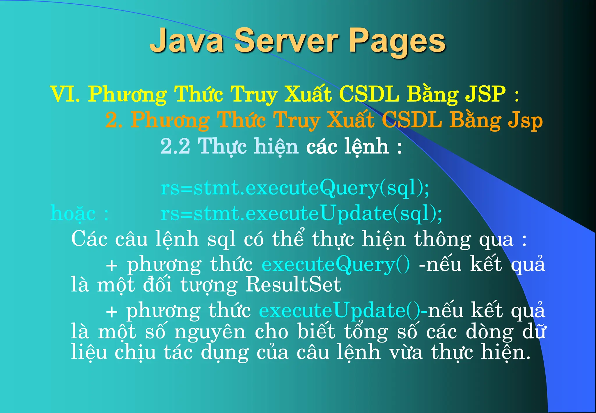 VI. Phư¬ng Thøc Truy XuÊt CSDL B»ng JSP :
2. Phư¬ng Thøc Truy XuÊt CSDL B»ng Jsp
2.2 Thùc hiÖn c¸c lÖnh :
rs=stmt.executeQuery(sql);
hoÆc : rs=stmt.executeUpdate(sql);
C¸c c©u lÖnh sql cã thÓ thùc hiÖn th«ng qua :
+ phư¬ng thøc executeQuery() -nÕu kÕt qu¶
lµ mét ®èi tưîng ResultSet
+ phư¬ng thøc executeUpdate()-nÕu kÕt qu¶
lµ mét sè nguyªn cho biÕt tæng sè c¸c dßng d÷
liÖu chÞu t¸c dông cña c©u lÖnh võa thùc hiÖn.
Java Server Pages
 