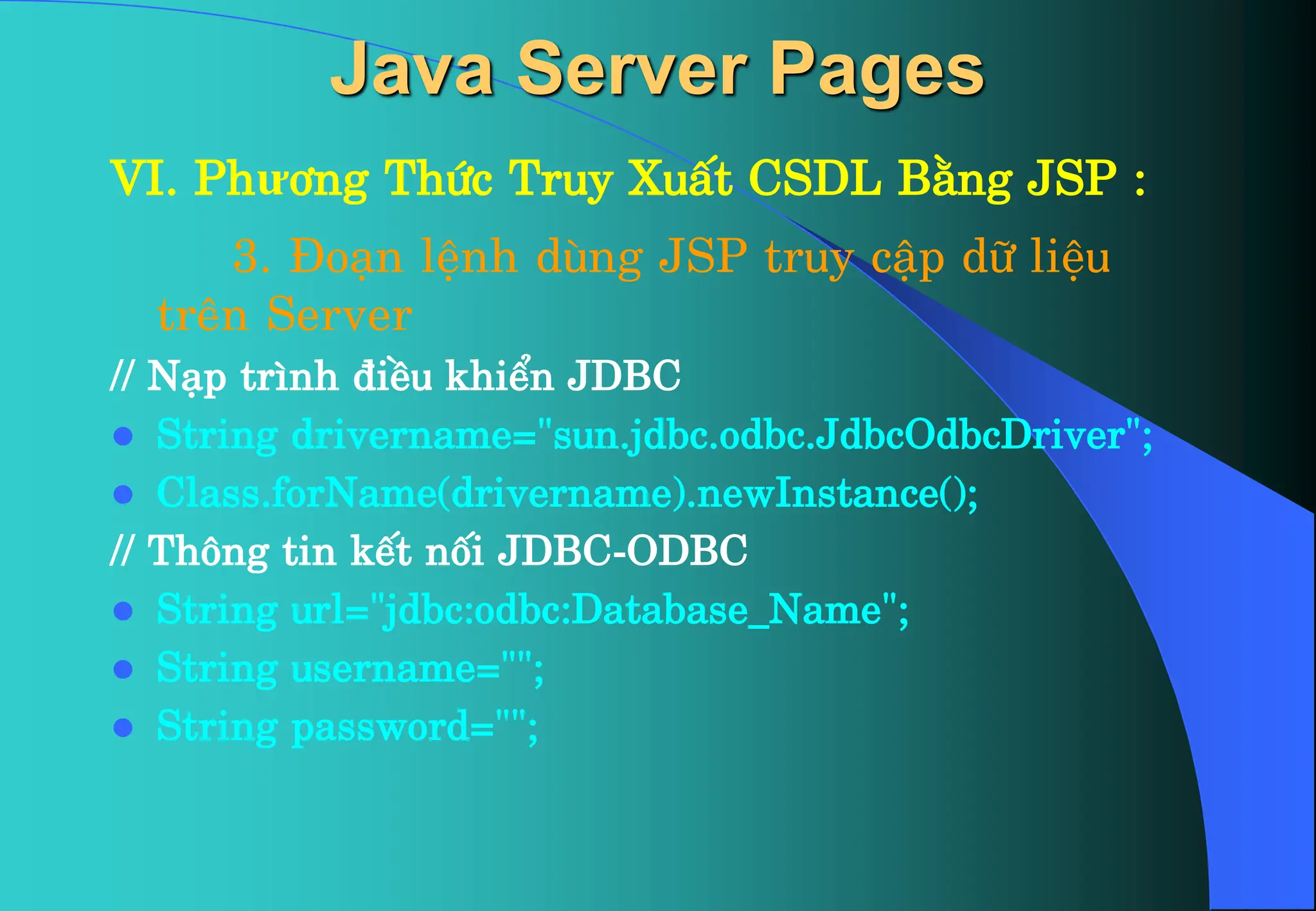 VI. Phư¬ng Thøc Truy XuÊt CSDL B»ng JSP :
3. §o¹n lÖnh dïng JSP truy cËp d÷ liÖu
trªn Server
// N¹p tr×nh ®iÒu khiÓn JDBC
 String drivername=”sun.jdbc.odbc.JdbcOdbcDriver”;
 Class.forName(drivername).newInstance();
// Th«ng tin kÕt nèi JDBC-ODBC
 String url=”jdbc:odbc:Database_Name”;
 String username=””;
 String password=””;
Java Server Pages
 