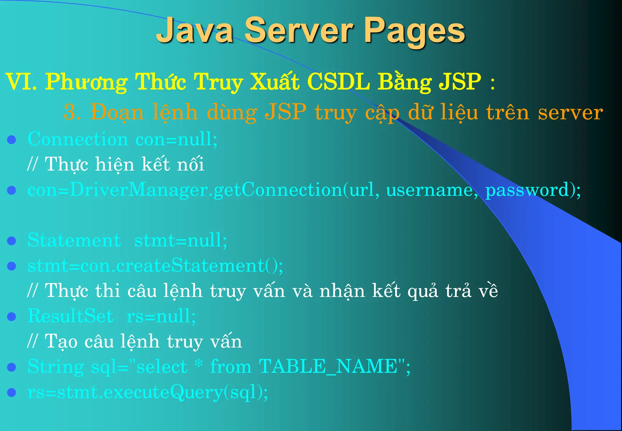 VI. Phư¬ng Thøc Truy XuÊt CSDL B»ng JSP :
3. §o¹n lÖnh dïng JSP truy cËp d÷ liÖu trªn server
 Connection con=null;
// Thùc hiÖn kÕt nèi
 con=DriverManager.getConnection(url, username, password);
 Statement stmt=null;
 stmt=con.createStatement();
// Thùc thi c©u lÖnh truy vÊn vµ nhËn kÕt qu¶ tr¶ vÒ
 ResultSet rs=null;
// T¹o c©u lÖnh truy vÊn
 String sql=”select * from TABLE_NAME”;
 rs=stmt.executeQuery(sql);
Java Server Pages
 