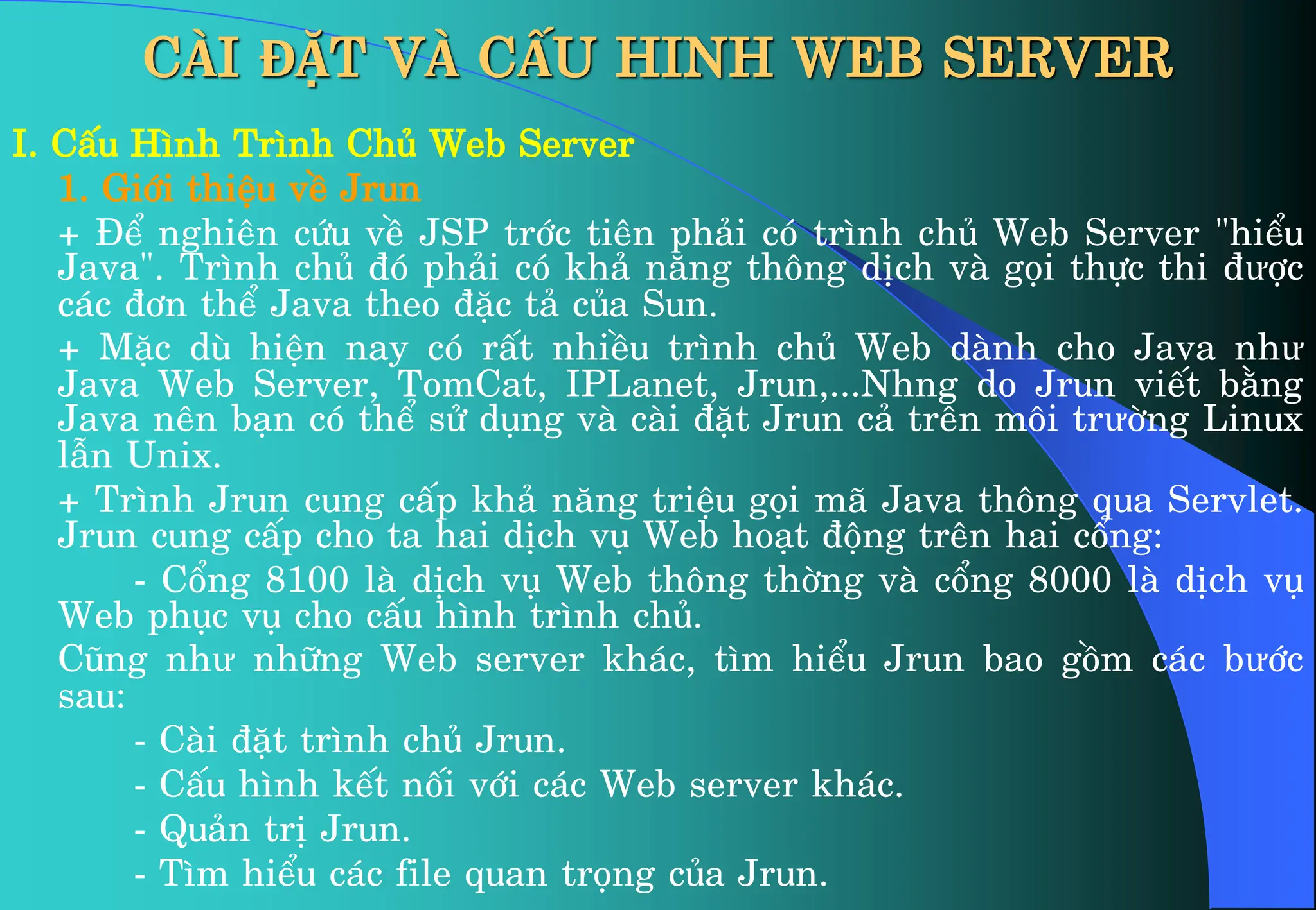 I. CÊu H×nh Tr×nh Chñ Web Server
1. Giíi thiÖu vÒ Jrun
+ §Ó nghiªn cøu vÒ JSP tríc tiªn ph¶i cã tr×nh chñ Web Server “hiÓu
Java”. Tr×nh chñ ®ã ph¶i cã kh¶ n¨ng th«ng dÞch vµ gäi thùc thi ®ưîc
c¸c ®¬n thÓ Java theo ®Æc t¶ cña Sun.
+ MÆc dï hiÖn nay cã rÊt nhiÒu tr×nh chñ Web dµnh cho Java như
Java Web Server, TomCat, IPLanet, Jrun,...Nhng do Jrun viÕt b»ng
Java nªn b¹n cã thÓ sö dông vµ cµi ®Æt Jrun c¶ trªn m«i trưêng Linux
lÉn Unix.
+ Tr×nh Jrun cung cÊp kh¶ n¨ng triÖu gäi m· Java th«ng qua Servlet.
Jrun cung cÊp cho ta hai dÞch vô Web ho¹t ®éng trªn hai cæng:
- Cæng 8100 lµ dÞch vô Web th«ng thêng vµ cæng 8000 lµ dÞch vô
Web phôc vô cho cÊu h×nh tr×nh chñ.
Còng như nh÷ng Web server kh¸c, t×m hiÓu Jrun bao gåm c¸c bưíc
sau:
- Cµi ®Æt tr×nh chñ Jrun.
- CÊu h×nh kÕt nèi víi c¸c Web server kh¸c.
- Qu¶n trÞ Jrun.
- T×m hiÓu c¸c file quan träng cña Jrun.
CÀI ĐẶT VÀ CẤU HINH WEB SERVER
 