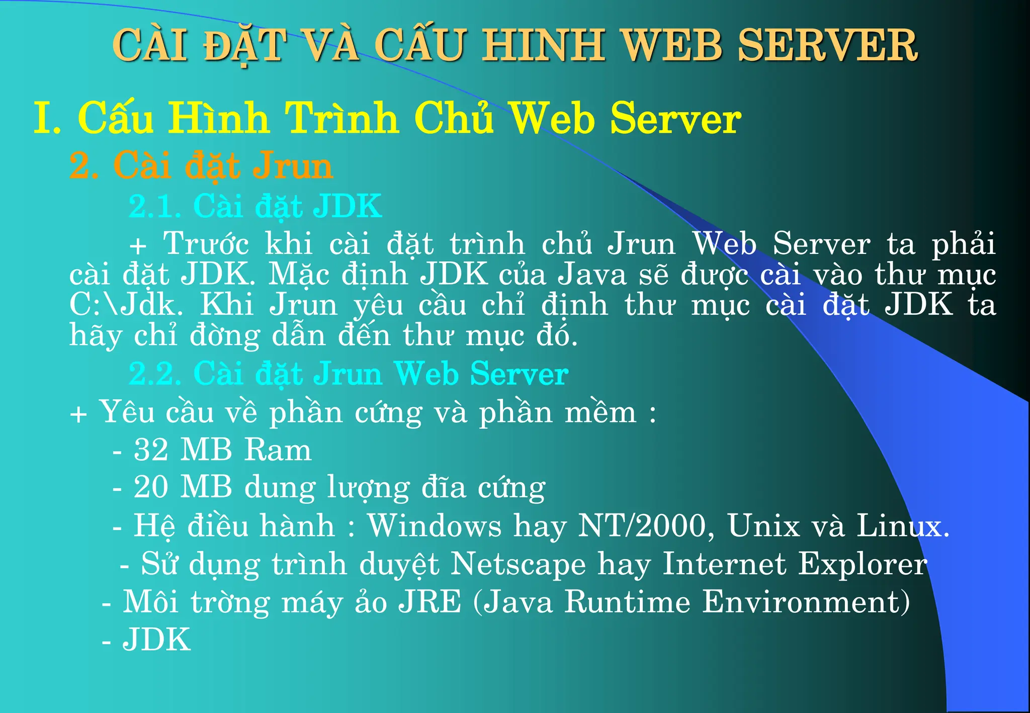I. CÊu H×nh Tr×nh Chñ Web Server
2. Cµi ®Æt Jrun
2.1. Cµi ®Æt JDK
+ Trưíc khi cµi ®Æt tr×nh chñ Jrun Web Server ta ph¶i
cµi ®Æt JDK. MÆc ®Þnh JDK cña Java sÏ ®ưîc cµi vµo thư môc
C:Jdk. Khi Jrun yªu cÇu chØ ®Þnh thư môc cµi ®Æt JDK ta
h·y chØ ®êng dÉn ®Õn thư môc ®ã.
2.2. Cµi ®Æt Jrun Web Server
+ Yªu cÇu vÒ phÇn cøng vµ phÇn mÒm :
- 32 MB Ram
- 20 MB dung lưîng ®Üa cøng
- HÖ ®iÒu hµnh : Windows hay NT/2000, Unix vµ Linux.
- Sö dông tr×nh duyÖt Netscape hay Internet Explorer
- M«i trêng m¸y ¶o JRE (Java Runtime Environment)
- JDK
CÀI ĐẶT VÀ CẤU HINH WEB SERVER
 