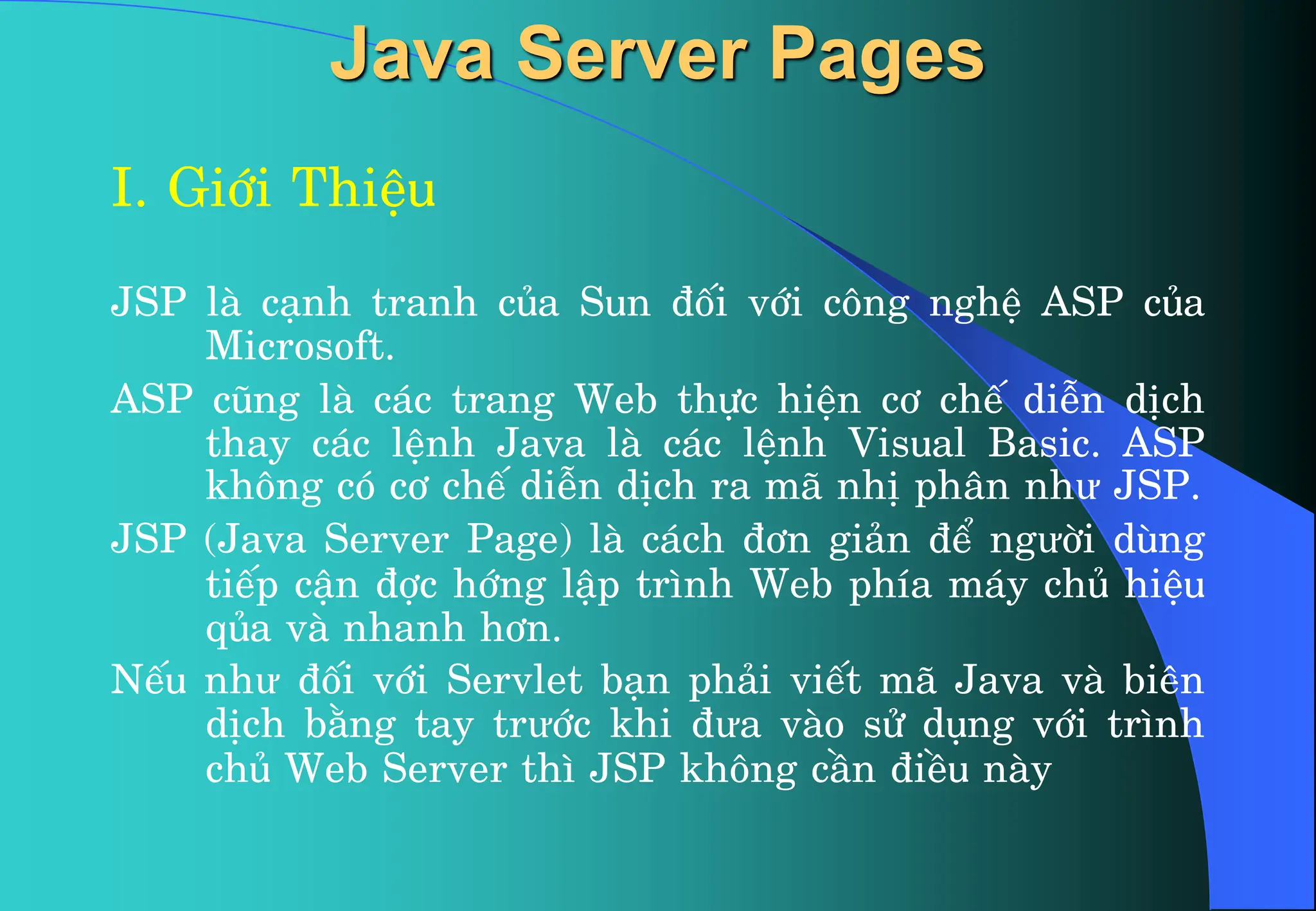 Java Server Pages
I. Giíi ThiÖu
JSP lµ c¹nh tranh cña Sun ®èi víi c«ng nghÖ ASP cña
Microsoft.
ASP còng lµ c¸c trang Web thùc hiÖn c¬ chÕ diÔn dÞch
thay c¸c lÖnh Java lµ c¸c lÖnh Visual Basic. ASP
kh«ng cã c¬ chÕ diÔn dÞch ra m· nhÞ ph©n như JSP.
JSP (Java Server Page) lµ c¸ch ®¬n gi¶n ®Ó ngưêi dïng
tiÕp cËn ®îc híng lËp tr×nh Web phÝa m¸y chñ hiÖu
qña vµ nhanh h¬n.
NÕu như ®èi víi Servlet b¹n ph¶i viÕt m· Java vµ biªn
dÞch b»ng tay trưíc khi ®ưa vµo sö dông víi tr×nh
chñ Web Server th× JSP kh«ng cÇn ®iÒu nµy
 