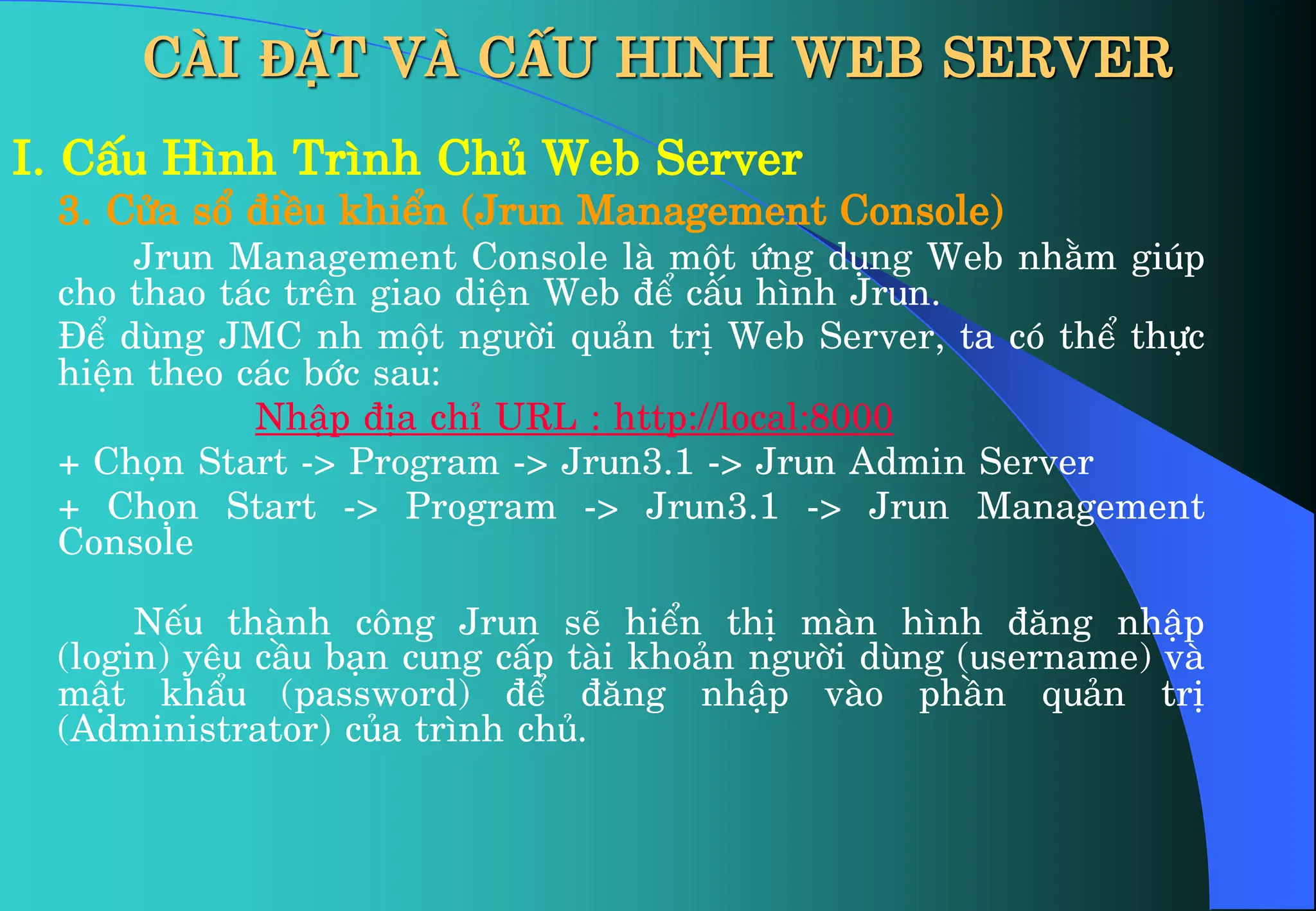 I. CÊu H×nh Tr×nh Chñ Web Server
3. Cöa sæ ®iÒu khiÓn (Jrun Management Console)
Jrun Management Console lµ mét øng dông Web nh»m gióp
cho thao t¸c trªn giao diÖn Web ®Ó cÊu h×nh Jrun.
§Ó dïng JMC nh mét ngưêi qu¶n trÞ Web Server, ta cã thÓ thùc
hiÖn theo c¸c bíc sau:
NhËp ®Þa chØ URL : http://local:8000
+ Chän Start -> Program -> Jrun3.1 -> Jrun Admin Server
+ Chän Start -> Program -> Jrun3.1 -> Jrun Management
Console
NÕu thµnh c«ng Jrun sÏ hiÓn thÞ mµn h×nh ®¨ng nhËp
(login) yªu cÇu b¹n cung cÊp tµi kho¶n ngưêi dïng (username) vµ
mËt khÈu (password) ®Ó ®¨ng nhËp vµo phÇn qu¶n trÞ
(Administrator) cña tr×nh chñ.
CÀI ĐẶT VÀ CẤU HINH WEB SERVER
 