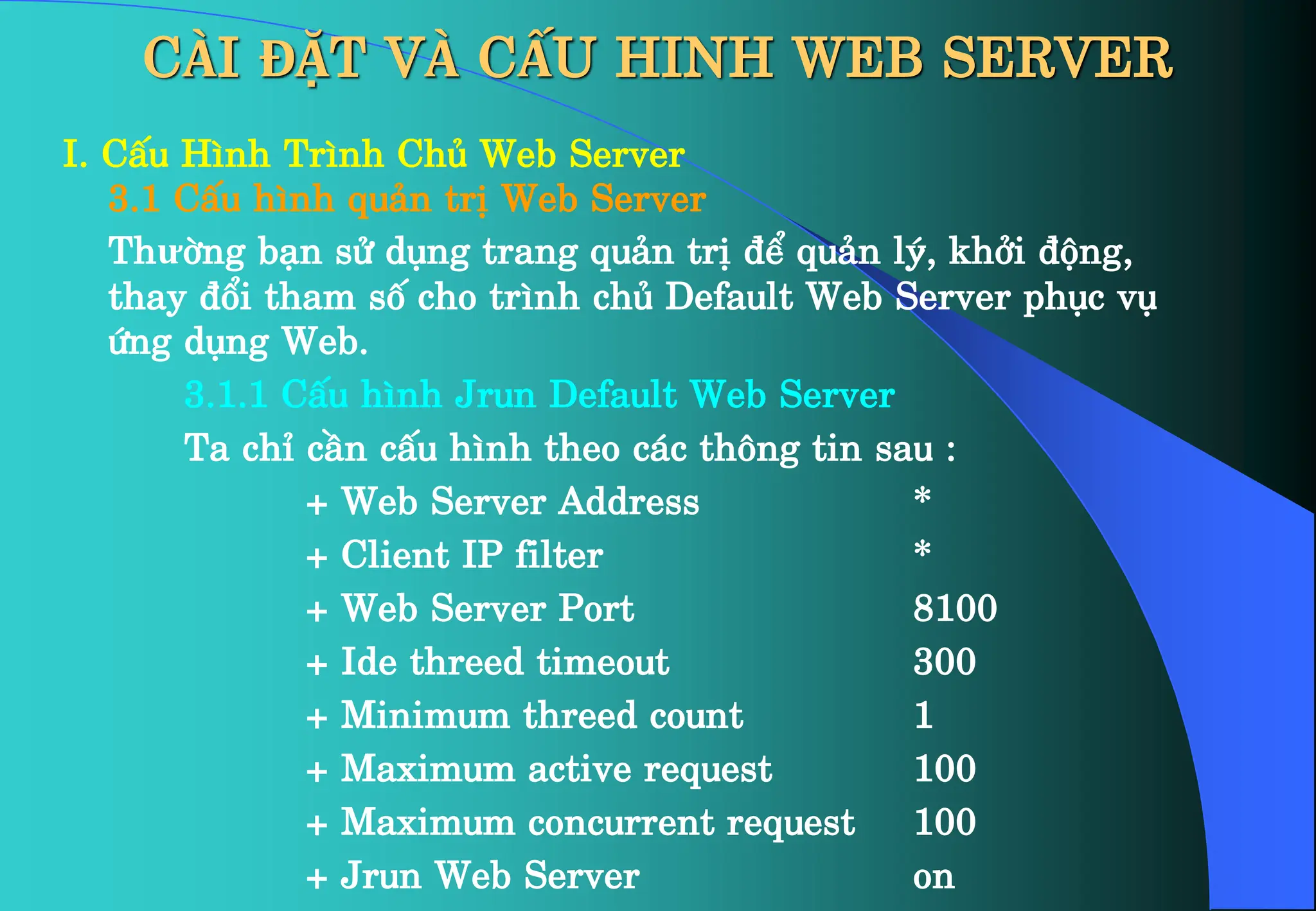 CÀI ĐẶT VÀ CẤU HINH WEB SERVER
I. CÊu H×nh Tr×nh Chñ Web Server
3.1 CÊu h×nh qu¶n trÞ Web Server
Thưêng b¹n sö dông trang qu¶n trÞ ®Ó qu¶n lý, khëi ®éng,
thay ®æi tham sè cho tr×nh chñ Default Web Server phôc vô
øng dông Web.
3.1.1 CÊu h×nh Jrun Default Web Server
Ta chØ cÇn cÊu h×nh theo c¸c th«ng tin sau :
+ Web Server Address *
+ Client IP filter *
+ Web Server Port 8100
+ Ide threed timeout 300
+ Minimum threed count 1
+ Maximum active request 100
+ Maximum concurrent request 100
+ Jrun Web Server on
 