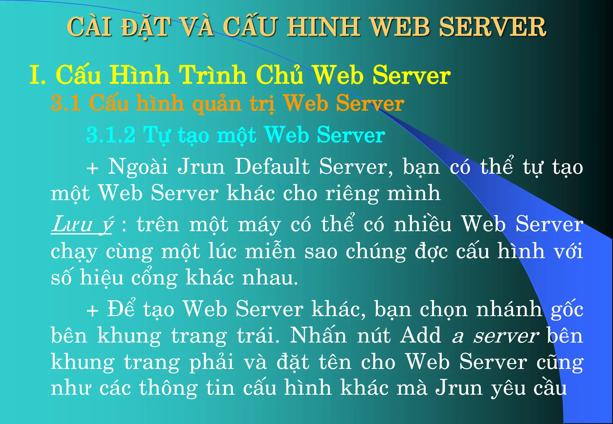 CÀI ĐẶT VÀ CẤU HINH WEB SERVER
I. CÊu H×nh Tr×nh Chñ Web Server
3.1 CÊu h×nh qu¶n trÞ Web Server
3.1.2 Tù t¹o mét Web Server
+ Ngoµi Jrun Default Server, b¹n cã thÓ tù t¹o
mét Web Server kh¸c cho riªng m×nh
Lưu ý : trªn mét m¸y cã thÓ cã nhiÒu Web Server
ch¹y cïng mét lóc miÔn sao chóng ®îc cÊu h×nh víi
sè hiÖu cæng kh¸c nhau.
+ §Ó t¹o Web Server kh¸c, b¹n chän nh¸nh gèc
bªn khung trang tr¸i. NhÊn nót Add a server bªn
khung trang ph¶i vµ ®Æt tªn cho Web Server còng
như c¸c th«ng tin cÊu h×nh kh¸c mµ Jrun yªu cÇu
 