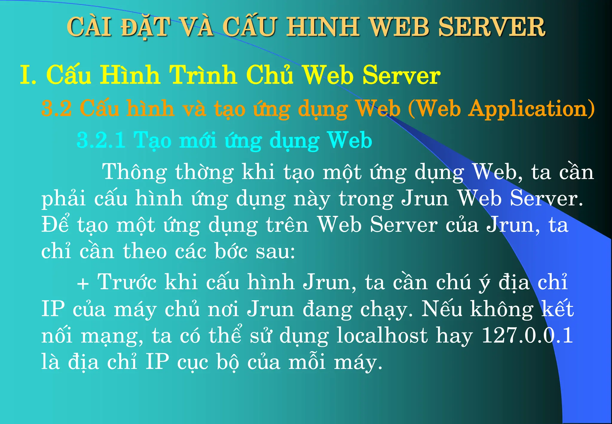 CÀI ĐẶT VÀ CẤU HINH WEB SERVER
I. CÊu H×nh Tr×nh Chñ Web Server
3.2 CÊu h×nh vµ t¹o øng dông Web (Web Application)
3.2.1 T¹o míi øng dông Web
Th«ng thêng khi t¹o mét øng dông Web, ta cÇn
ph¶i cÊu h×nh øng dông nµy trong Jrun Web Server.
§Ó t¹o mét øng dông trªn Web Server cña Jrun, ta
chØ cÇn theo c¸c bíc sau:
+ Trưíc khi cÊu h×nh Jrun, ta cÇn chó ý ®Þa chØ
IP cña m¸y chñ n¬i Jrun ®ang ch¹y. NÕu kh«ng kÕt
nèi m¹ng, ta cã thÓ sö dông localhost hay 127.0.0.1
lµ ®Þa chØ IP côc bé cña mçi m¸y.
 