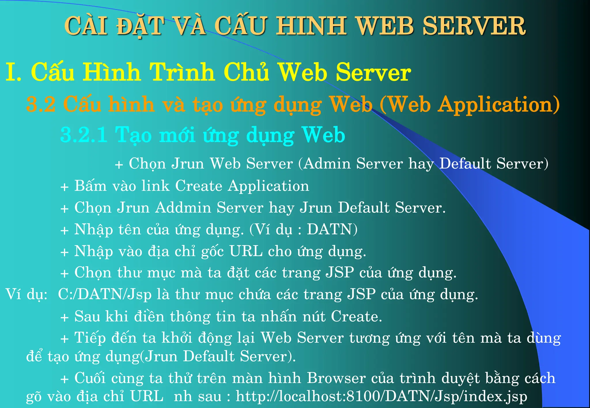 CÀI ĐẶT VÀ CẤU HINH WEB SERVER
I. CÊu H×nh Tr×nh Chñ Web Server
3.2 CÊu h×nh vµ t¹o øng dông Web (Web Application)
3.2.1 T¹o míi øng dông Web
+ Chän Jrun Web Server (Admin Server hay Default Server)
+ BÊm vµo link Create Application
+ Chän Jrun Addmin Server hay Jrun Default Server.
+ NhËp tªn cña øng dông. (VÝ dô : DATN)
+ NhËp vµo ®Þa chØ gèc URL cho øng dông.
+ Chän thư môc mµ ta ®Æt c¸c trang JSP cña øng dông.
VÝ dô: C:/DATN/Jsp lµ thư môc chøa c¸c trang JSP cña øng dông.
+ Sau khi ®iÒn th«ng tin ta nhÊn nót Create.
+ TiÕp ®Õn ta khëi ®éng l¹i Web Server tư¬ng øng víi tªn mµ ta dïng
®Ó t¹o øng dông(Jrun Default Server).
+ Cuèi cïng ta thö trªn mµn h×nh Browser cña tr×nh duyÖt b»ng c¸ch
gâ vµo ®Þa chØ URL nh sau : http://localhost:8100/DATN/Jsp/index.jsp
 