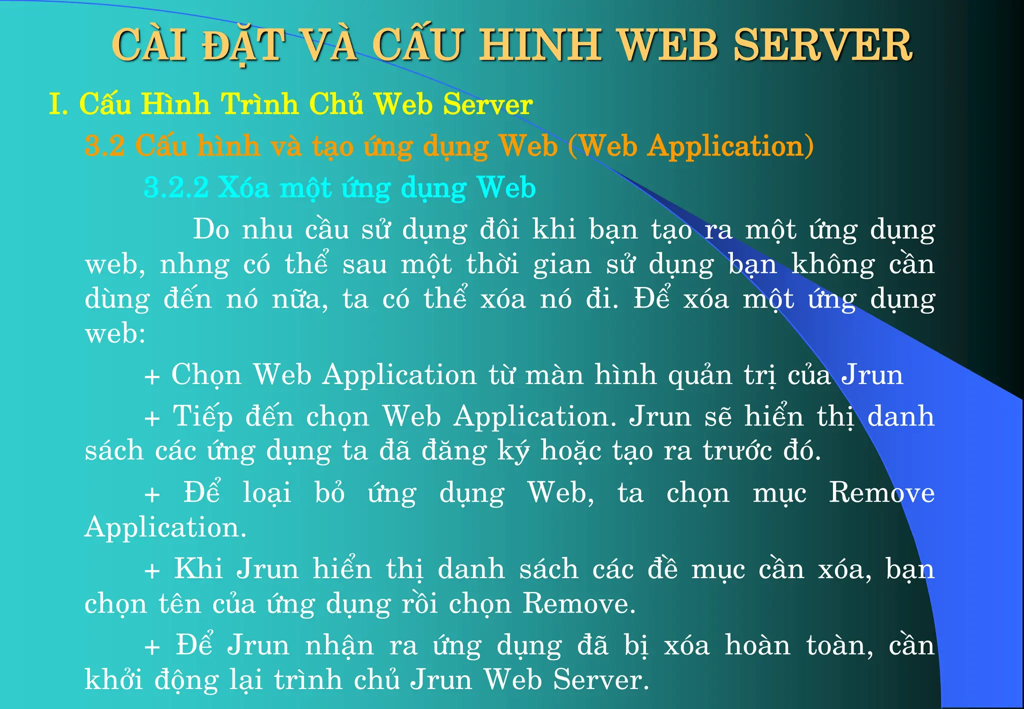 CÀI ĐẶT VÀ CẤU HINH WEB SERVER
I. CÊu H×nh Tr×nh Chñ Web Server
3.2 CÊu h×nh vµ t¹o øng dông Web (Web Application)
3.2.2 Xãa mét øng dông Web
Do nhu cÇu sö dông ®«i khi b¹n t¹o ra mét øng dông
web, nhng cã thÓ sau mét thêi gian sö dông b¹n kh«ng cÇn
dïng ®Õn nã n÷a, ta cã thÓ xãa nã ®i. §Ó xãa mét øng dông
web:
+ Chän Web Application tõ mµn h×nh qu¶n trÞ cña Jrun
+ TiÕp ®Õn chän Web Application. Jrun sÏ hiÓn thÞ danh
s¸ch c¸c øng dông ta ®· ®¨ng ký hoÆc t¹o ra trưíc ®ã.
+ §Ó lo¹i bá øng dông Web, ta chän môc Remove
Application.
+ Khi Jrun hiÓn thÞ danh s¸ch c¸c ®Ò môc cÇn xãa, b¹n
chän tªn cña øng dông råi chän Remove.
+ §Ó Jrun nhËn ra øng dông ®· bÞ xãa hoµn toµn, cÇn
khëi ®éng l¹i tr×nh chñ Jrun Web Server.
 