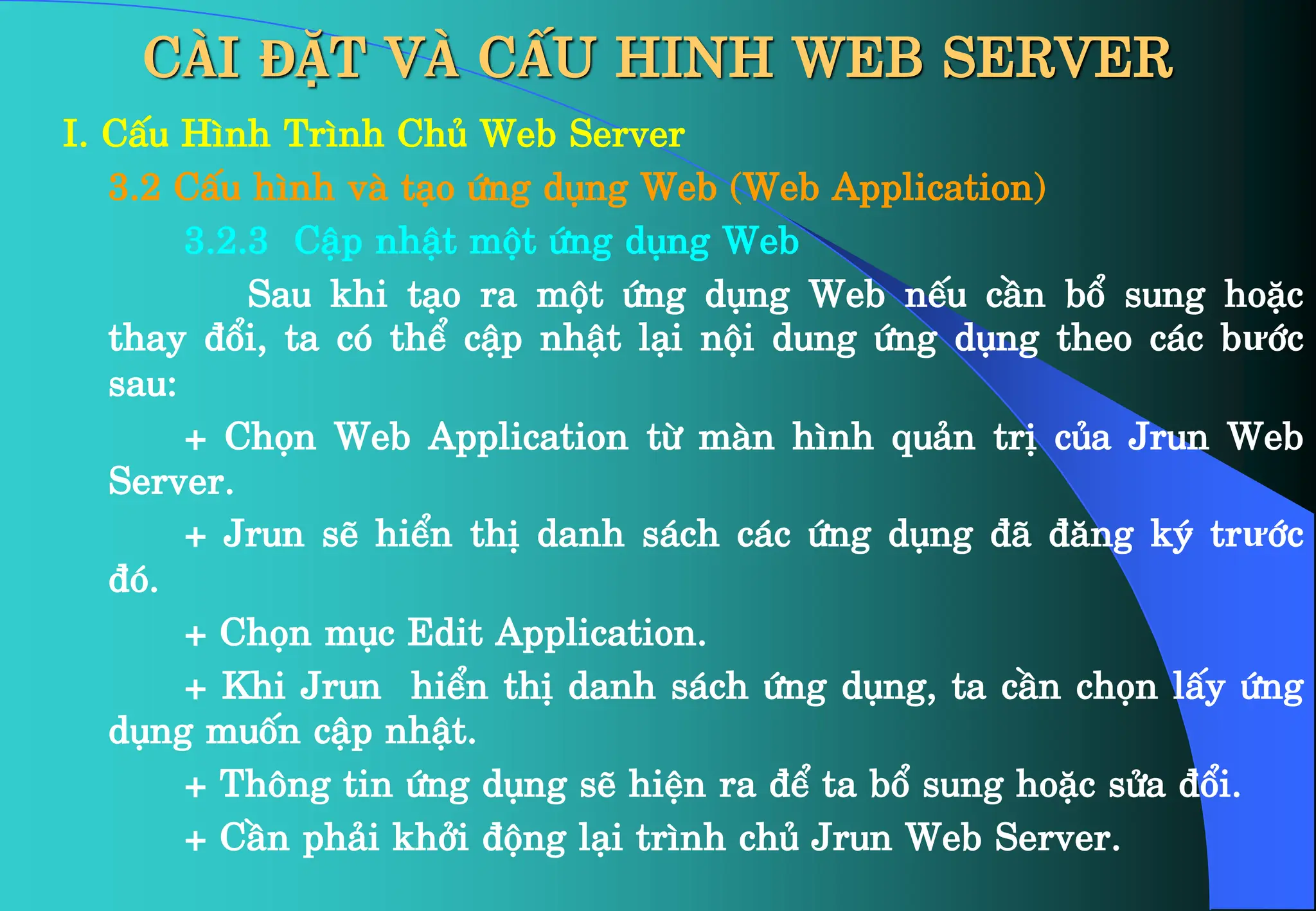 CÀI ĐẶT VÀ CẤU HINH WEB SERVER
I. CÊu H×nh Tr×nh Chñ Web Server
3.2 CÊu h×nh vµ t¹o øng dông Web (Web Application)
3.2.3 CËp nhËt mét øng dông Web
Sau khi t¹o ra mét øng dông Web nÕu cÇn bæ sung hoÆc
thay ®æi, ta cã thÓ cËp nhËt l¹i néi dung øng dông theo c¸c bưíc
sau:
+ Chän Web Application tõ mµn h×nh qu¶n trÞ cña Jrun Web
Server.
+ Jrun sÏ hiÓn thÞ danh s¸ch c¸c øng dông ®· ®¨ng ký trưíc
®ã.
+ Chän môc Edit Application.
+ Khi Jrun hiÓn thÞ danh s¸ch øng dông, ta cÇn chän lÊy øng
dông muèn cËp nhËt.
+ Th«ng tin øng dông sÏ hiÖn ra ®Ó ta bæ sung hoÆc söa ®æi.
+ CÇn ph¶i khëi ®éng l¹i tr×nh chñ Jrun Web Server.
 