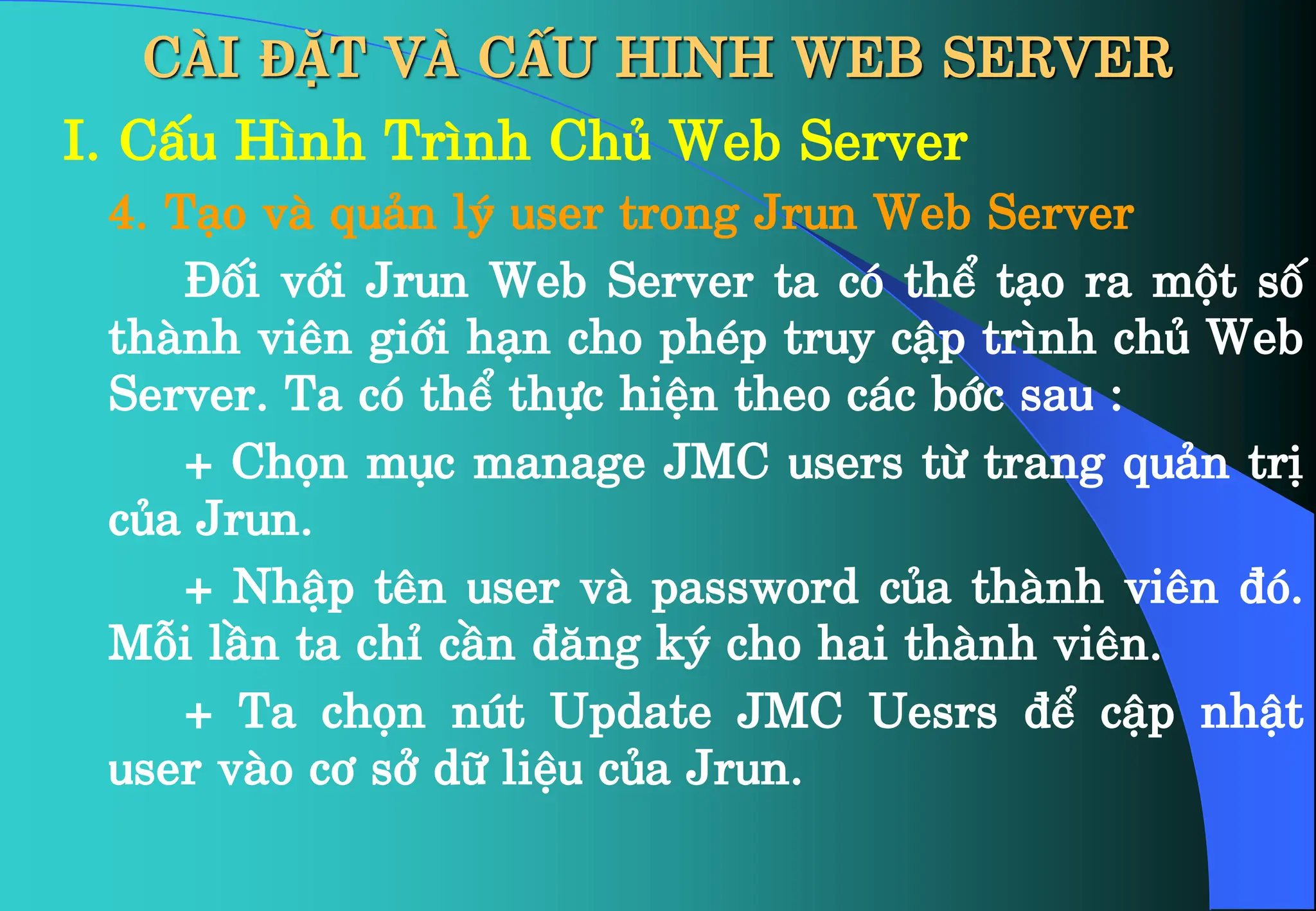CÀI ĐẶT VÀ CẤU HINH WEB SERVER
I. CÊu H×nh Tr×nh Chñ Web Server
4. T¹o vµ qu¶n lý user trong Jrun Web Server
§èi víi Jrun Web Server ta cã thÓ t¹o ra mét sè
thµnh viªn giíi h¹n cho phÐp truy cËp tr×nh chñ Web
Server. Ta cã thÓ thùc hiÖn theo c¸c bíc sau :
+ Chän môc manage JMC users tõ trang qu¶n trÞ
cña Jrun.
+ NhËp tªn user vµ password cña thµnh viªn ®ã.
Mçi lÇn ta chØ cÇn ®¨ng ký cho hai thµnh viªn.
+ Ta chän nót Update JMC Uesrs ®Ó cËp nhËt
user vµo c¬ së d÷ liÖu cña Jrun.
 