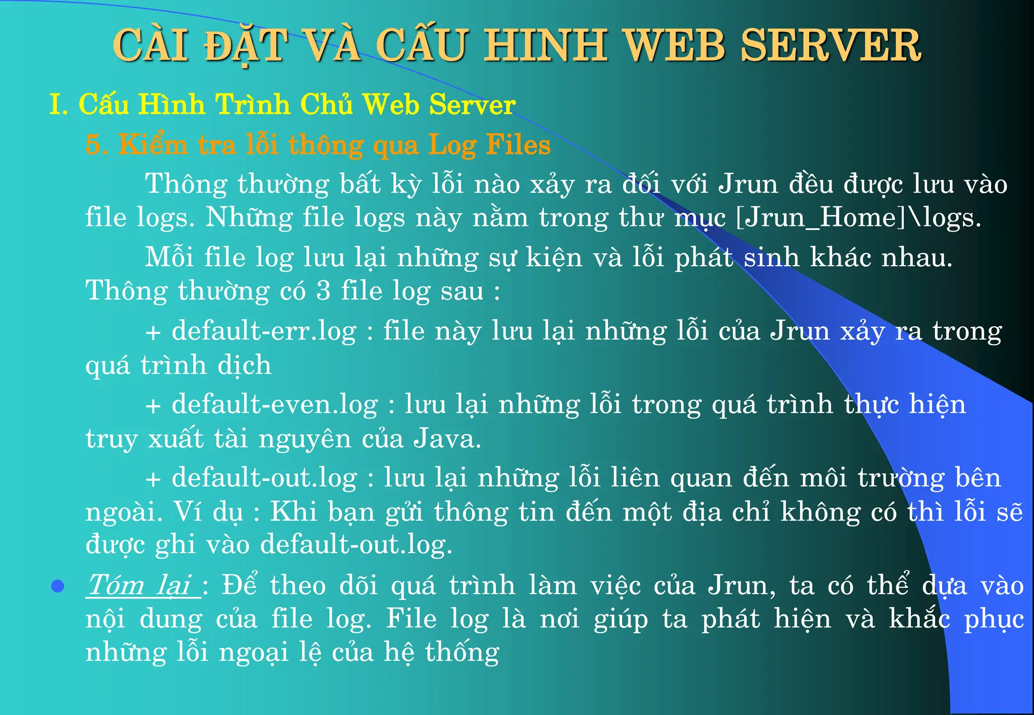 CÀI ĐẶT VÀ CẤU HINH WEB SERVER
I. CÊu H×nh Tr×nh Chñ Web Server
5. KiÓm tra lçi th«ng qua Log Files
Th«ng thưêng bÊt kú lçi nµo x¶y ra ®èi víi Jrun ®Òu ®ưîc lưu vµo
file logs. Nh÷ng file logs nµy n»m trong thư môc [Jrun_Home]logs.
Mçi file log lưu l¹i nh÷ng sù kiÖn vµ lçi ph¸t sinh kh¸c nhau.
Th«ng thưêng cã 3 file log sau :
+ default-err.log : file nµy lưu l¹i nh÷ng lçi cña Jrun x¶y ra trong
qu¸ tr×nh dÞch
+ default-even.log : lưu l¹i nh÷ng lçi trong qu¸ tr×nh thùc hiÖn
truy xuÊt tµi nguyªn cña Java.
+ default-out.log : lưu l¹i nh÷ng lçi liªn quan ®Õn m«i trưêng bªn
ngoµi. VÝ dô : Khi b¹n göi th«ng tin ®Õn mét ®Þa chØ kh«ng cã th× lçi sÏ
®ưîc ghi vµo default-out.log.
 Tãm l¹i : §Ó theo dâi qu¸ tr×nh lµm viÖc cña Jrun, ta cã thÓ dùa vµo
néi dung cña file log. File log lµ n¬i gióp ta ph¸t hiÖn vµ kh¾c phôc
nh÷ng lçi ngo¹i lÖ cña hÖ thèng
 