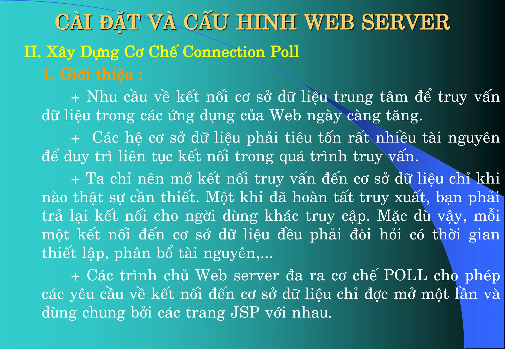 CÀI ĐẶT VÀ CẤU HINH WEB SERVER
II. X©y Dùng C¬ ChÕ Connection Poll
1. Giíi thiÖu :
+ Nhu cÇu vÒ kÕt nèi c¬ së d÷ liÖu trung t©m ®Ó truy vÊn
d÷ liÖu trong c¸c øng dông cña Web ngµy cµng t¨ng.
+ C¸c hÖ c¬ së d÷ liÖu ph¶i tiªu tèn rÊt nhiÒu tµi nguyªn
®Ó duy tr× liªn tôc kÕt nèi trong qu¸ tr×nh truy vÊn.
+ Ta chØ nªn më kÕt nèi truy vÊn ®Õn c¬ së d÷ liÖu chØ khi
nµo thËt sù cÇn thiÕt. Mét khi ®· hoµn tÊt truy xuÊt, b¹n ph¶i
tr¶ l¹i kÕt nèi cho ngêi dïng kh¸c truy cËp. MÆc dï vËy, mçi
mét kÕt nèi ®Õn c¬ së d÷ liÖu ®Òu ph¶i ®ßi hái cã thêi gian
thiÕt lËp, ph©n bæ tµi nguyªn,...
+ C¸c tr×nh chñ Web server ®a ra c¬ chÕ POLL cho phÐp
c¸c yªu cÇu vÒ kÕt nèi ®Õn c¬ së d÷ liÖu chØ ®îc më mét lÇn vµ
dïng chung bëi c¸c trang JSP víi nhau.
 