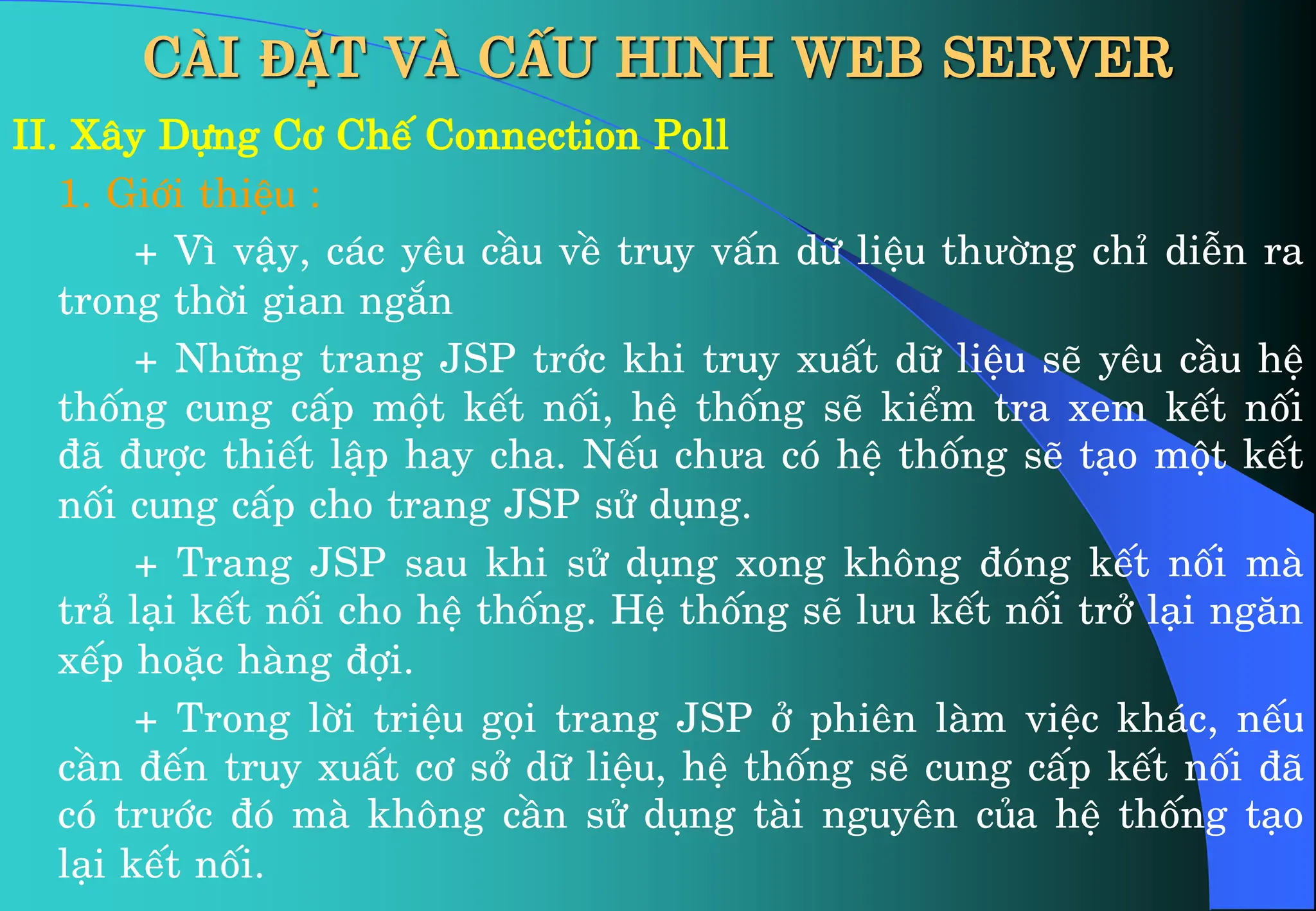 CÀI ĐẶT VÀ CẤU HINH WEB SERVER
II. X©y Dùng C¬ ChÕ Connection Poll
1. Giíi thiÖu :
+ V× vËy, c¸c yªu cÇu vÒ truy vÊn d÷ liÖu thưêng chØ diÔn ra
trong thêi gian ng¾n
+ Nh÷ng trang JSP tríc khi truy xuÊt d÷ liÖu sÏ yªu cÇu hÖ
thèng cung cÊp mét kÕt nèi, hÖ thèng sÏ kiÓm tra xem kÕt nèi
®· ®ưîc thiÕt lËp hay cha. NÕu chưa cã hÖ thèng sÏ t¹o mét kÕt
nèi cung cÊp cho trang JSP sö dông.
+ Trang JSP sau khi sö dông xong kh«ng ®ãng kÕt nèi mµ
tr¶ l¹i kÕt nèi cho hÖ thèng. HÖ thèng sÏ lưu kÕt nèi trë l¹i ng¨n
xÕp hoÆc hµng ®îi.
+ Trong lêi triÖu gäi trang JSP ë phiªn lµm viÖc kh¸c, nÕu
cÇn ®Õn truy xuÊt c¬ së d÷ liÖu, hÖ thèng sÏ cung cÊp kÕt nèi ®·
cã trưíc ®ã mµ kh«ng cÇn sö dông tµi nguyªn cña hÖ thèng t¹o
l¹i kÕt nèi.
 