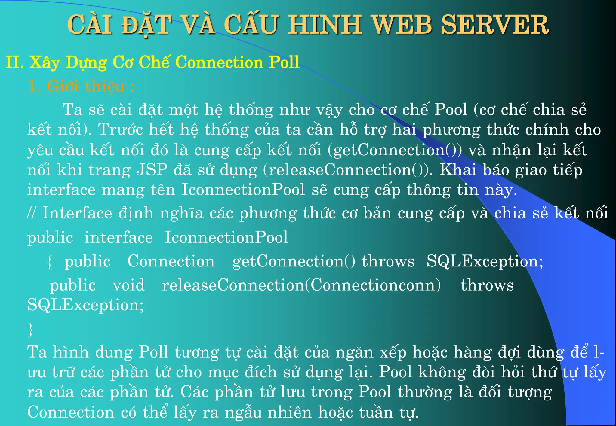CÀI ĐẶT VÀ CẤU HINH WEB SERVER
II. X©y Dùng C¬ ChÕ Connection Poll
1. Giíi thiÖu :
Ta sÏ cµi ®Æt mét hÖ thèng như vËy cho c¬ chÕ Pool (c¬ chÕ chia sÎ
kÕt nèi). Trưíc hÕt hÖ thèng cña ta cÇn hç trî hai phư¬ng thøc chÝnh cho
yªu cÇu kÕt nèi ®ã lµ cung cÊp kÕt nèi (getConnection()) vµ nhËn l¹i kÕt
nèi khi trang JSP ®· sö dông (releaseConnection()). Khai b¸o giao tiÕp
interface mang tªn IconnectionPool sÏ cung cÊp th«ng tin nµy.
// Interface ®Þnh nghÜa c¸c phư¬ng thøc c¬ b¶n cung cÊp vµ chia sÎ kÕt nèi
public interface IconnectionPool
{ public Connection getConnection() throws SQLException;
public void releaseConnection(Connectionconn) throws
SQLException;
}
Ta h×nh dung Poll tư¬ng tù cµi ®Æt cña ng¨n xÕp hoÆc hµng ®îi dïng ®Ó l-
ưu tr÷ c¸c phÇn tö cho môc ®Ých sö dông l¹i. Pool kh«ng ®ßi hái thø tù lÊy
ra cña c¸c phÇn tö. C¸c phÇn tö lưu trong Pool thưêng lµ ®èi tưîng
Connection cã thÓ lÊy ra ngÉu nhiªn hoÆc tuÇn tù.
 