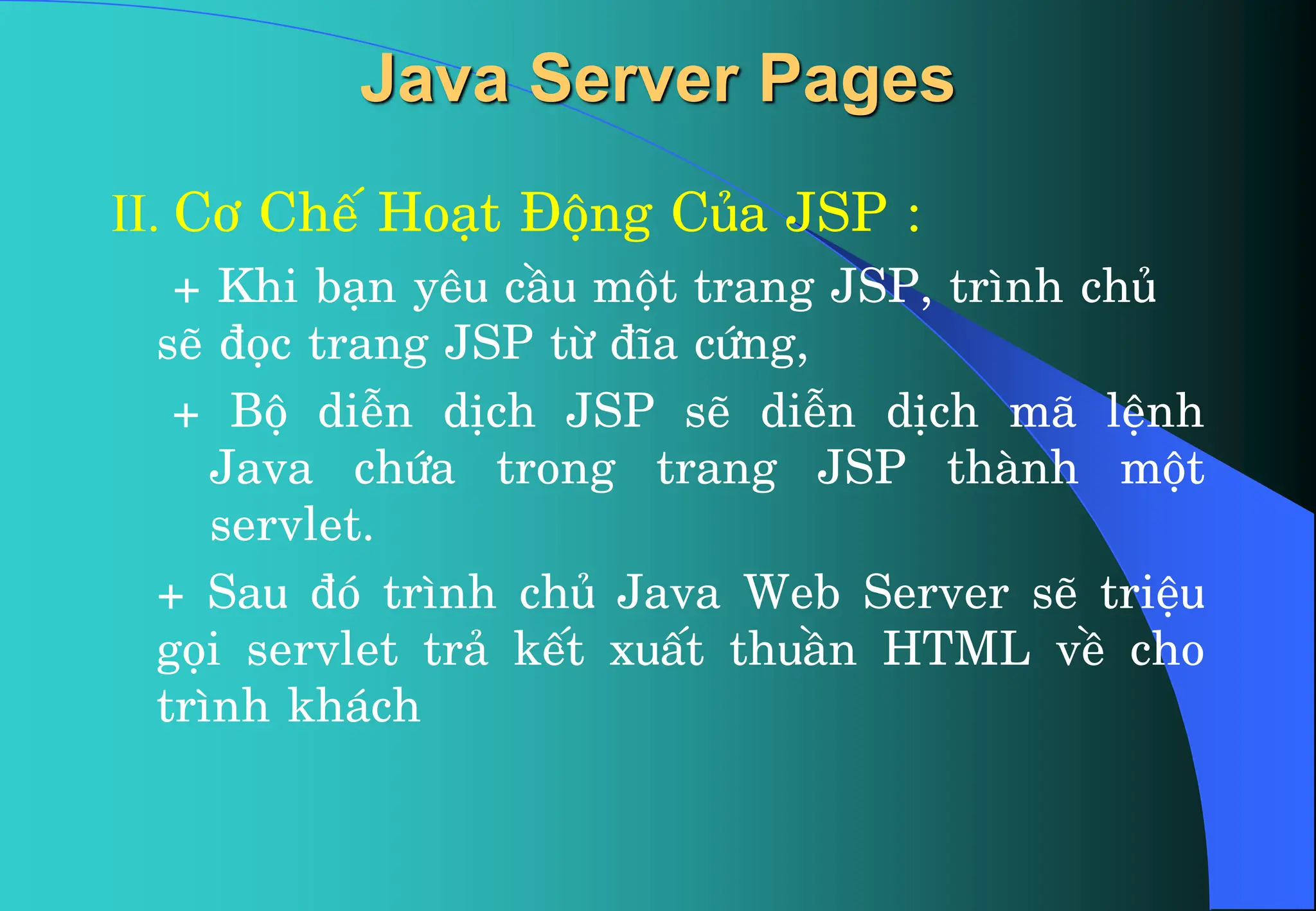 II. C¬ ChÕ Ho¹t §éng Cña JSP :
+ Khi b¹n yªu cÇu mét trang JSP, tr×nh chñ
sÏ ®äc trang JSP tõ ®Üa cøng,
+ Bé diÔn dÞch JSP sÏ diÔn dÞch m· lÖnh
Java chøa trong trang JSP thµnh mét
servlet.
+ Sau ®ã tr×nh chñ Java Web Server sÏ triÖu
gäi servlet tr¶ kÕt xuÊt thuÇn HTML vÒ cho
tr×nh kh¸ch
Java Server Pages
 