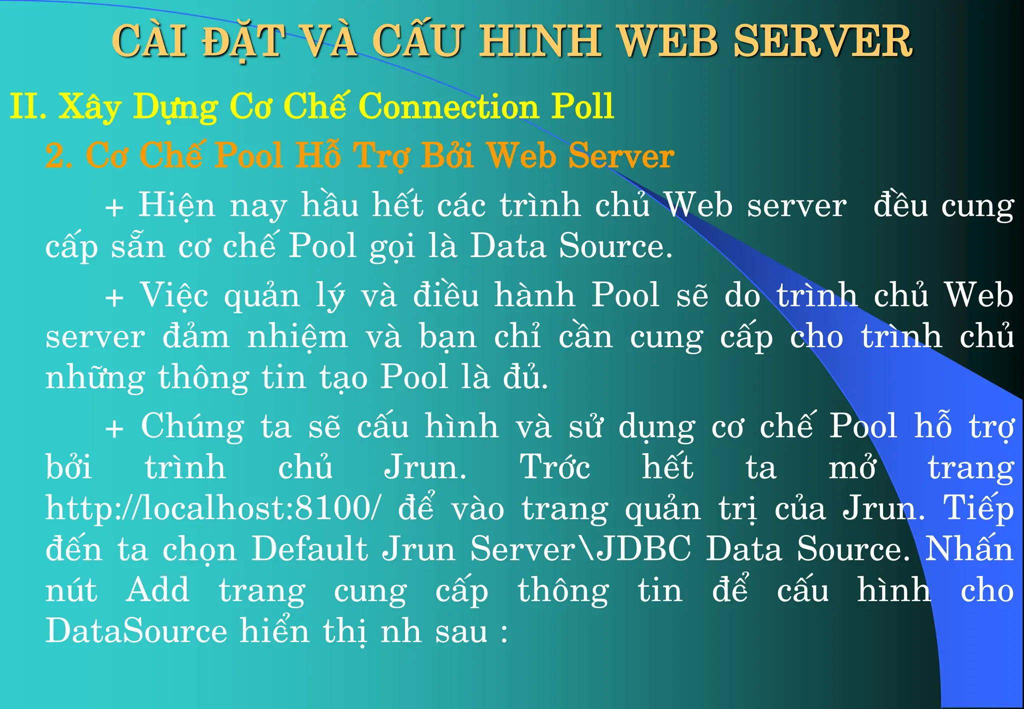 CÀI ĐẶT VÀ CẤU HINH WEB SERVER
II. X©y Dùng C¬ ChÕ Connection Poll
2. C¬ ChÕ Pool Hç Trî Bëi Web Server
+ HiÖn nay hÇu hÕt c¸c tr×nh chñ Web server ®Òu cung
cÊp s½n c¬ chÕ Pool gäi lµ Data Source.
+ ViÖc qu¶n lý vµ ®iÒu hµnh Pool sÏ do tr×nh chñ Web
server ®¶m nhiÖm vµ b¹n chØ cÇn cung cÊp cho tr×nh chñ
nh÷ng th«ng tin t¹o Pool lµ ®ñ.
+ Chóng ta sÏ cÊu h×nh vµ sö dông c¬ chÕ Pool hç trî
bëi tr×nh chñ Jrun. Tríc hÕt ta më trang
http://localhost:8100/ ®Ó vµo trang qu¶n trÞ cña Jrun. TiÕp
®Õn ta chän Default Jrun ServerJDBC Data Source. NhÊn
nót Add trang cung cÊp th«ng tin ®Ó cÊu h×nh cho
DataSource hiÓn thÞ nh sau :
 