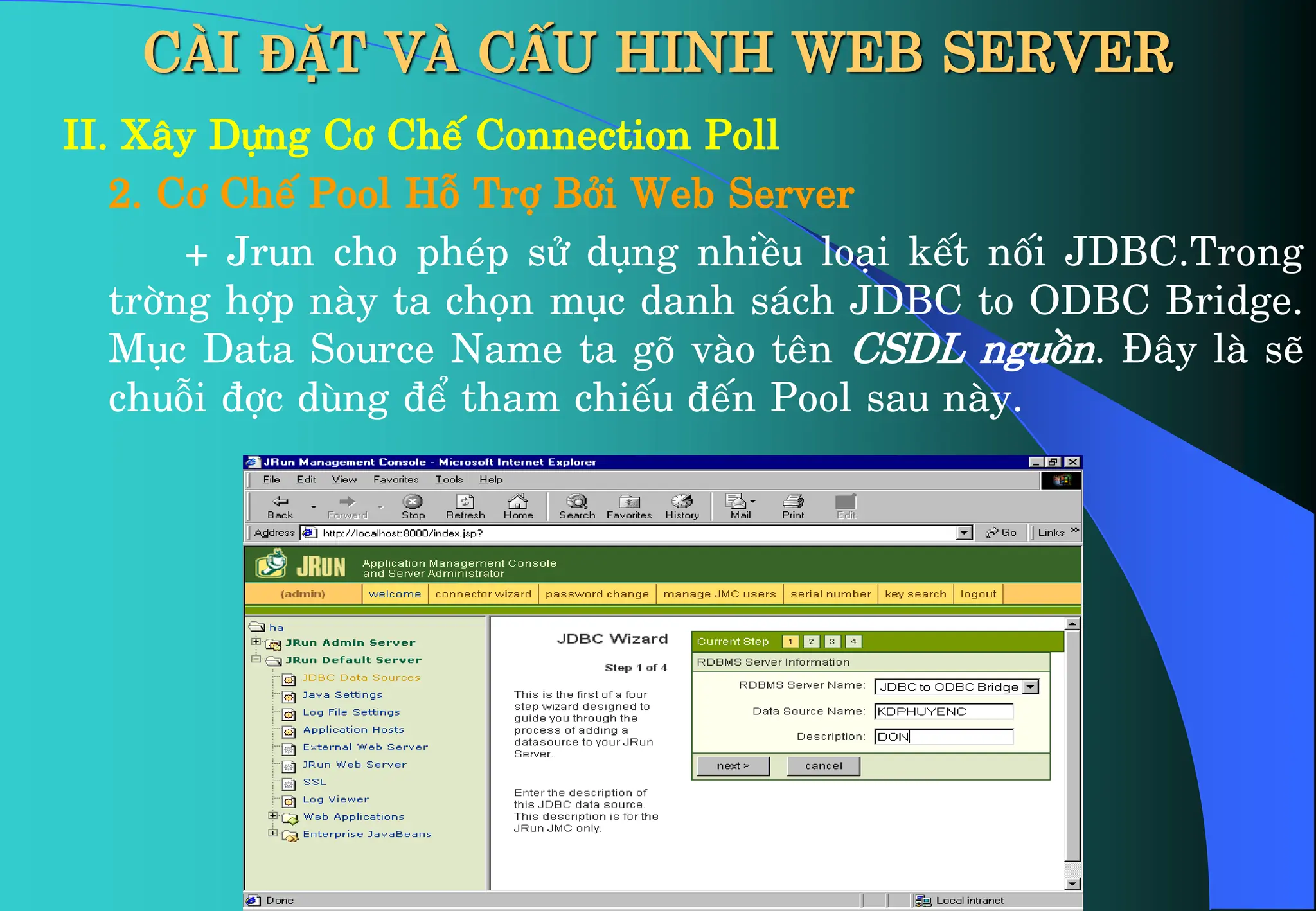 CÀI ĐẶT VÀ CẤU HINH WEB SERVER
II. X©y Dùng C¬ ChÕ Connection Poll
2. C¬ ChÕ Pool Hç Trî Bëi Web Server
+ Jrun cho phÐp sö dông nhiÒu lo¹i kÕt nèi JDBC.Trong
trêng hîp nµy ta chän môc danh s¸ch JDBC to ODBC Bridge.
Môc Data Source Name ta gâ vµo tªn CSDL nguån. §©y lµ sÏ
chuçi ®îc dïng ®Ó tham chiÕu ®Õn Pool sau nµy.
 