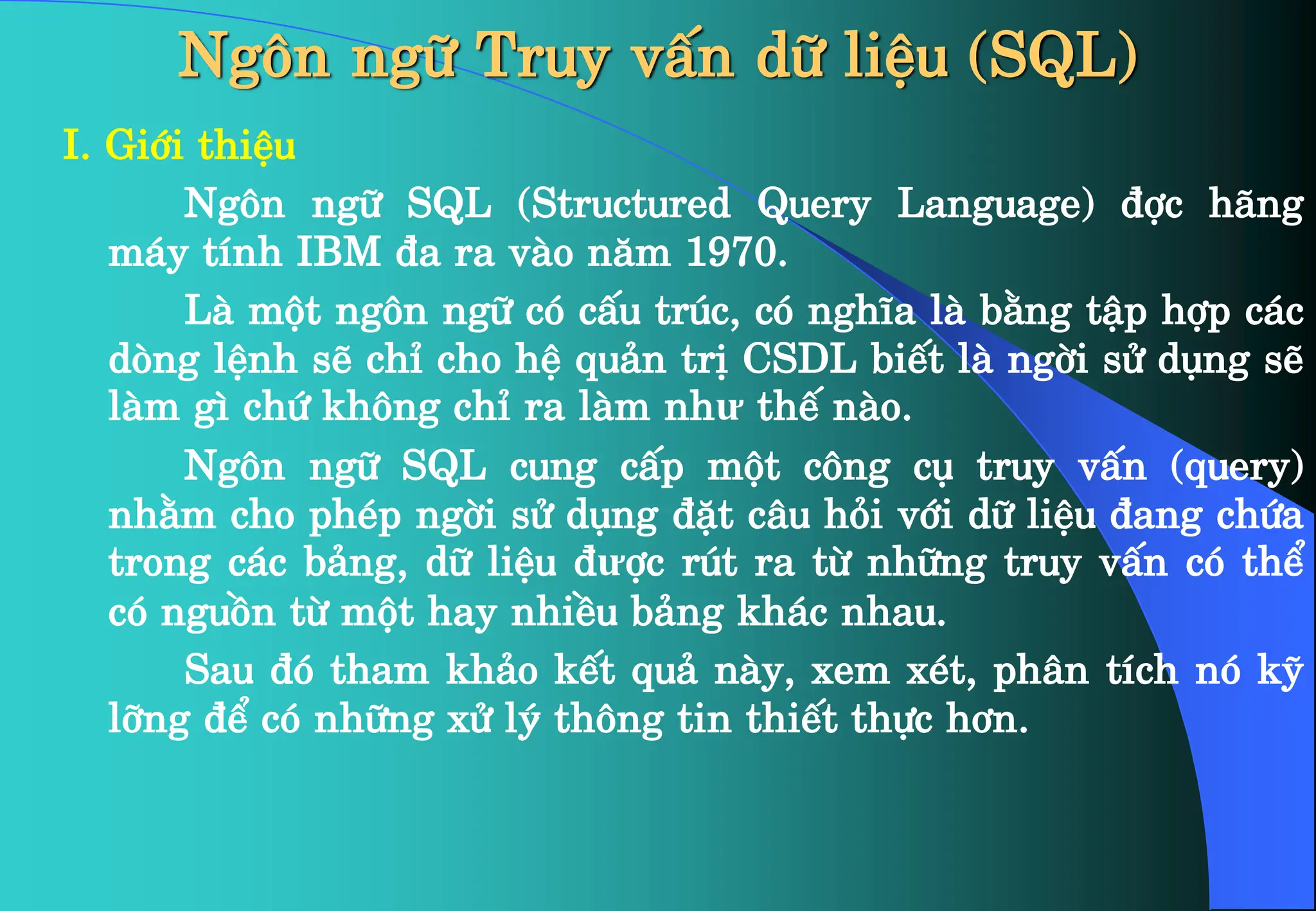 Ng«n ng÷ Truy vÊn d÷ liÖu (SQL)
I. Giíi thiÖu
Ng«n ng÷ SQL (Structured Query Language) ®îc h·ng
m¸y tÝnh IBM ®a ra vµo n¨m 1970.
Lµ mét ng«n ng÷ cã cÊu tróc, cã nghÜa lµ b»ng tËp hîp c¸c
dßng lÖnh sÏ chØ cho hÖ qu¶n trÞ CSDL biÕt lµ ngêi sö dông sÏ
lµm g× chø kh«ng chØ ra lµm như thÕ nµo.
Ng«n ng÷ SQL cung cÊp mét c«ng cô truy vÊn (query)
nh»m cho phÐp ngêi sö dông ®Æt c©u hái víi d÷ liÖu ®ang chøa
trong c¸c b¶ng, d÷ liÖu ®ưîc rót ra tõ nh÷ng truy vÊn cã thÓ
cã nguån tõ mét hay nhiÒu b¶ng kh¸c nhau.
Sau ®ã tham kh¶o kÕt qu¶ nµy, xem xÐt, ph©n tÝch nã kü
lìng ®Ó cã nh÷ng xö lý th«ng tin thiÕt thùc h¬n.
 