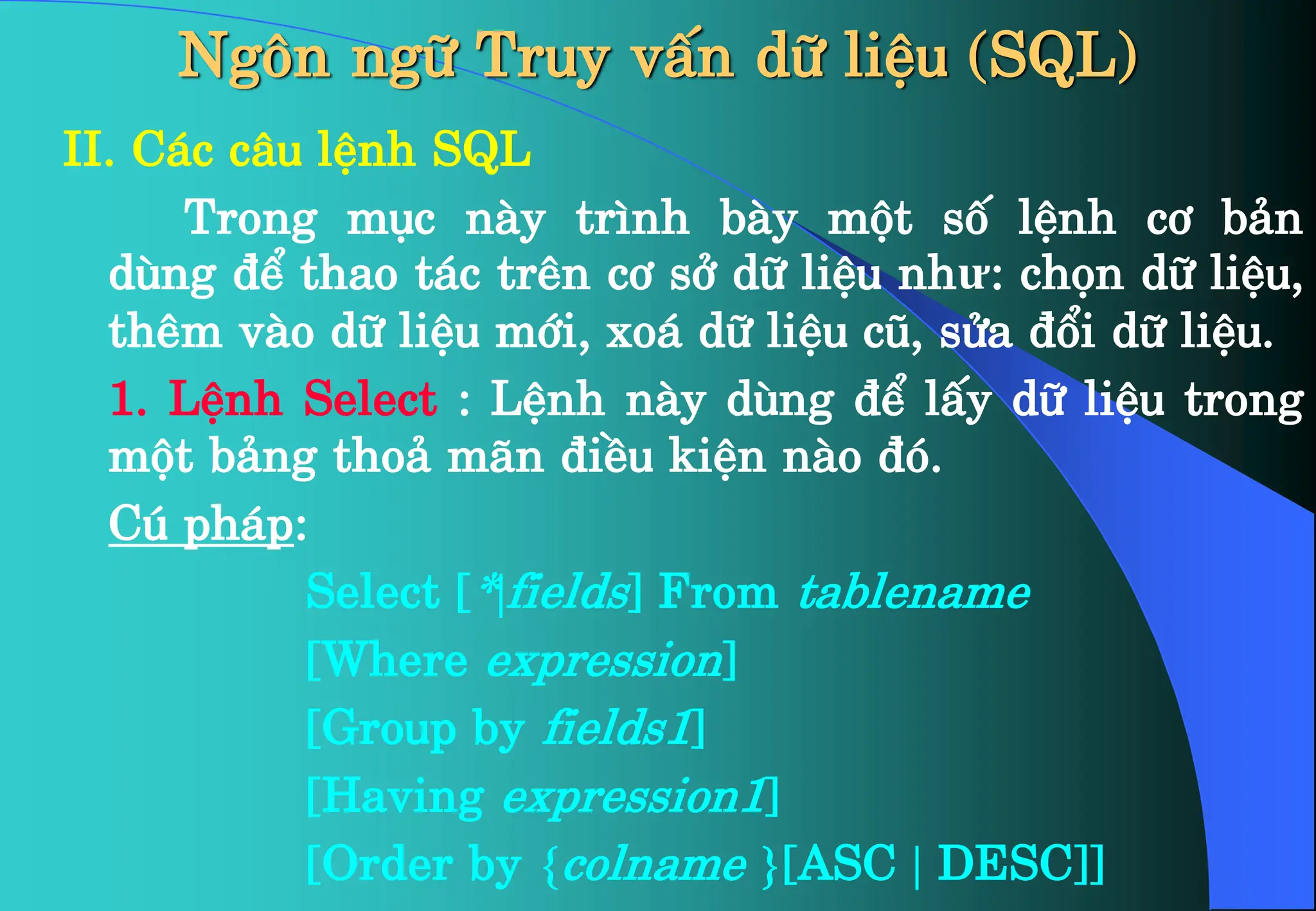 Ng«n ng÷ Truy vÊn d÷ liÖu (SQL)
II. C¸c c©u lÖnh SQL
Trong môc nµy tr×nh bµy mét sè lÖnh c¬ b¶n
dïng ®Ó thao t¸c trªn c¬ së d÷ liÖu như: chän d÷ liÖu,
thªm vµo d÷ liÖu míi, xo¸ d÷ liÖu cò, söa ®æi d÷ liÖu.
1. LÖnh Select : LÖnh nµy dïng ®Ó lÊy d÷ liÖu trong
mét b¶ng tho¶ m·n ®iÒu kiÖn nµo ®ã.
Có ph¸p:
Select [*|fields] From tablename
[Where expression]
[Group by fields1]
[Having expression1]
[Order by {colname }[ASC | DESC]]
 