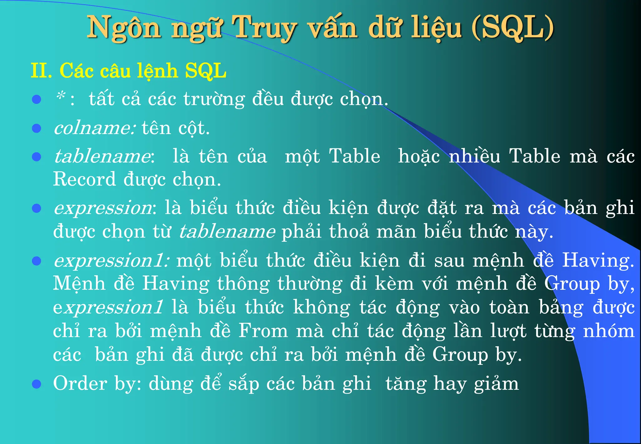 Ng«n ng÷ Truy vÊn d÷ liÖu (SQL)
II. C¸c c©u lÖnh SQL
 * : tÊt c¶ c¸c trưêng ®Òu ®ưîc chän.
 colname: tªn cét.
 tablename: lµ tªn cña mét Table hoÆc nhiÒu Table mµ c¸c
Record ®ưîc chän.
 expression: lµ biÓu thøc ®iÒu kiÖn ®ưîc ®Æt ra mµ c¸c b¶n ghi
®ưîc chän tõ tablename ph¶i tho¶ m·n biÓu thøc nµy.
 expression1: mét biÓu thøc ®iÒu kiÖn ®i sau mÖnh ®Ò Having.
MÖnh ®Ò Having th«ng thưêng ®i kÌm víi mÖnh ®Ò Group by,
expression1 lµ biÓu thøc kh«ng t¸c ®éng vµo toµn b¶ng ®ưîc
chØ ra bëi mÖnh ®Ò From mµ chØ t¸c ®éng lÇn lưît tõng nhãm
c¸c b¶n ghi ®· ®ưîc chØ ra bëi mÖnh ®Ò Group by.
 Order by: dïng ®Ó s¾p c¸c b¶n ghi t¨ng hay gi¶m
 