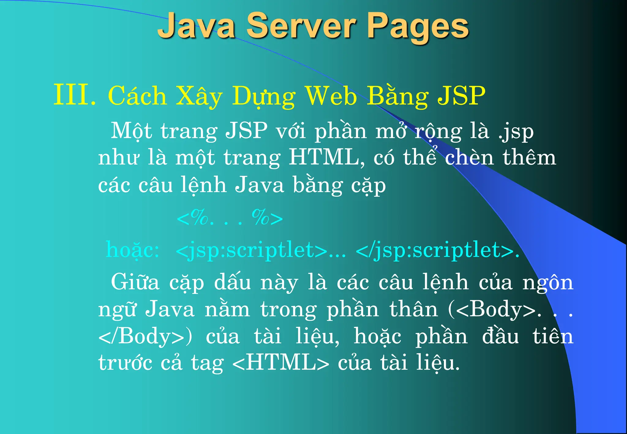 Java Server Pages
III. C¸ch X©y Dùng Web B»ng JSP
Mét trang JSP víi phÇn më réng lµ .jsp
như lµ mét trang HTML, cã thÓ chÌn thªm
c¸c c©u lÖnh Java b»ng cÆp
<%. . . %>
hoÆc: <jsp:scriptlet>... </jsp:scriptlet>.
Gi÷a cÆp dÊu nµy lµ c¸c c©u lÖnh cña ng«n
ng÷ Java n»m trong phÇn th©n (<Body>. . .
</Body>) cña tµi liÖu, hoÆc phÇn ®Çu tiªn
trưíc c¶ tag <HTML> cña tµi liÖu.
 